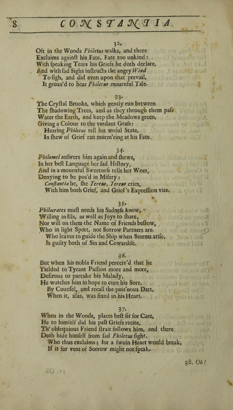 Oft in the Woods Philetus walks, and there Exclaims againft his Fate, Fate too unkind : With fpeaking Tears his Griefs he doth declare. And with fad Sighs inftrudls the angry PT/W Tofigh, and did even upon that prevail. It groan’d to hear Philetus mournful Talc. . 33- The Cryftal Brooks, which gently run between The (hadowing Trees, and as they through them pafs Water the Earth, and keep the Meadows green, . Giving a Colour to the verdant Grafs; Hearing Philetus tell his woful State, In ihew of Grief ran murm’ring at his Fate. 34- Philomel anfwers him again and fhews, In her beft Language her fad Hiftory, And in a mournful Sweetnefs tells her Woes, Denying to be pos’d in Mifery: Confiantia he, Ihe Tereus^ Jereus cries, With him both Grief, and Grief’s Expreffion vies. > Philocrates mud needs his Sadnefs know, Willing in Ills, as well as Joys to fhare. Nor will on them the Name of Friends beftow. Who in light SpOrt, not Sorrow Partners are. Who leaves to guide the Ship when Storms arife. Is guilty both of Sin and Cowardile. But when his noble Friend perceiv’d that he Yielded to Tyrant Paffion more and more, Defirous to partake his Malady, He watches him in hope to cure his Sore, By Counfel, and recall the pois’nous Dart, When it, alas, was fixed in his Heart. 37- When in the Woods, places beft fit for Care, He to himfelf did his paft Griefs recite, Th’oWequious Friend ftrait follows him, and there Doth hide himfelf from fad Philetus fight. Who thus exclaims 3 for a fwoln Heart would break. If it for vent of Sorrow might not fpeak. % 38. Oh I