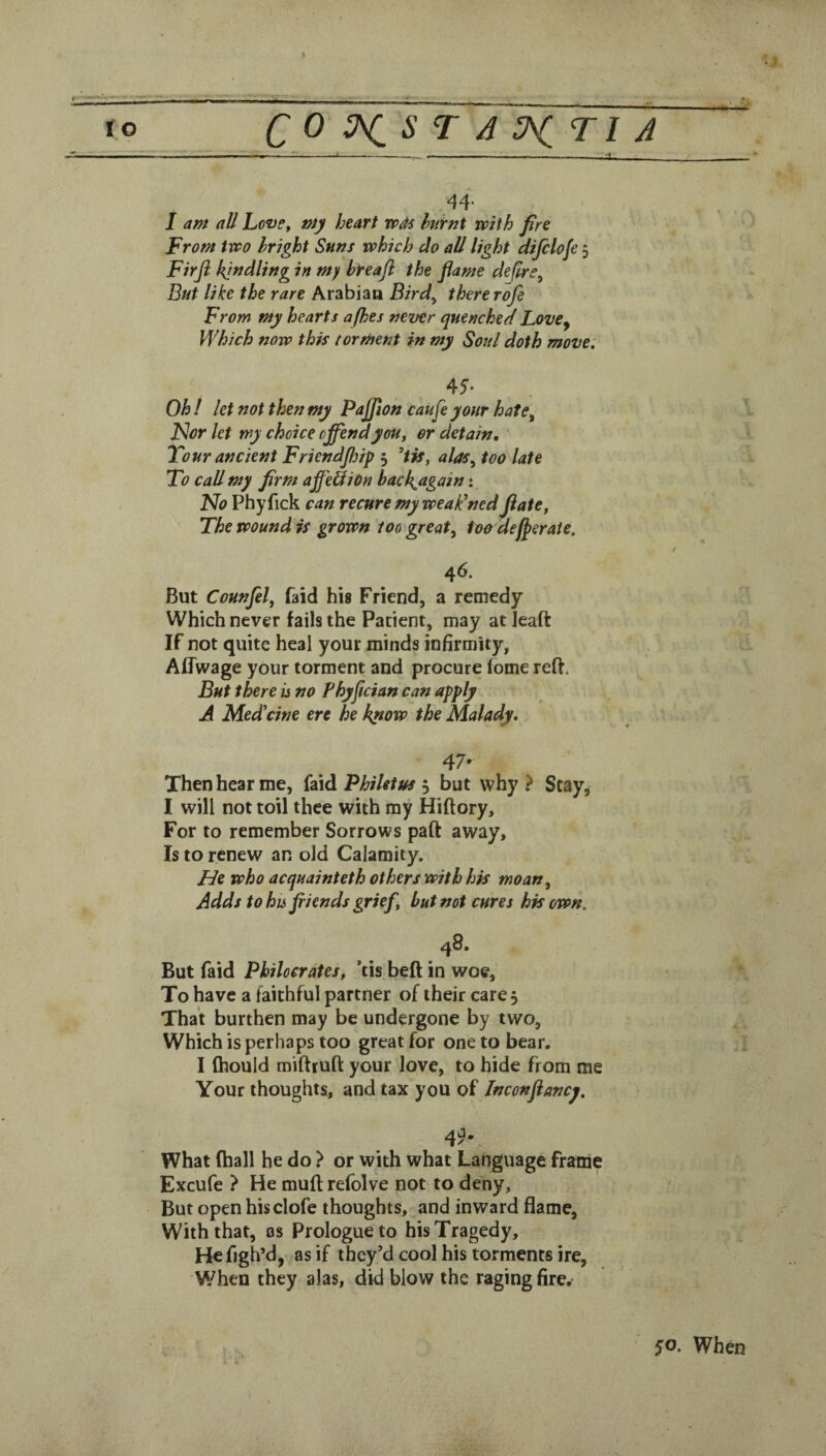• » C 0 T A ^T1 J I . -- . -:----_:x__ ' 44* I am all Love, my heart wAs huirnt with fire From two bright Suns which do all light difclofe 5 Firji kindling in my breajl the flame deflre^ But like the rare Arabian Bird^ there rofe From my hearts afhes never quenched LovCy Which now this torment in my Soul doth move: 45'- Oh I let not then my Pajjion ckufe your hate^ J^or let my choice offend you, or detain. Tour ancient Friendjhip 5 alos^ too late To call my firm affeBiOn hackagain: ITo Phyfick can recure my weaPned ftate, The wound is grown too great^ lo&deffraie. 46. But Counfel, faid his Friend, a remedy Which never fails the Patient, may at leaft If not quite heal your minds infirmity, Affwage your torment and procure fome red. But there is no Fhyflcian can apply A Medicine ere he know the Malady. 47' Then hear me, {diidi Philetm ^ but why? Stay, I will not toil thee with my Hiftory, For to remember Sorrows part away. Is to renew an old Calamity. He who acquainteth others with his moan. Adds to hisfiiends grief, but not cures his own. I 48. But faid Philocrates, ’tis bed in woe, To have a faithful partner of their care. That burthen may be undergone by two. Which is perhaps too great for one to bear. I ftiould miftruft your love, to hide from me Your thoughts, and tax you of Inconflancy. 4!^*. What (hall he do ? or with what Language frame Excufe ? He mud refolve not to deny. But open hisclofe thoughts, and inward flame, With that, os Prologue to his Tragedy, Hefigh’d, as if they’d cool his torments ire, When they alas, did blow the raging fire. 50. When