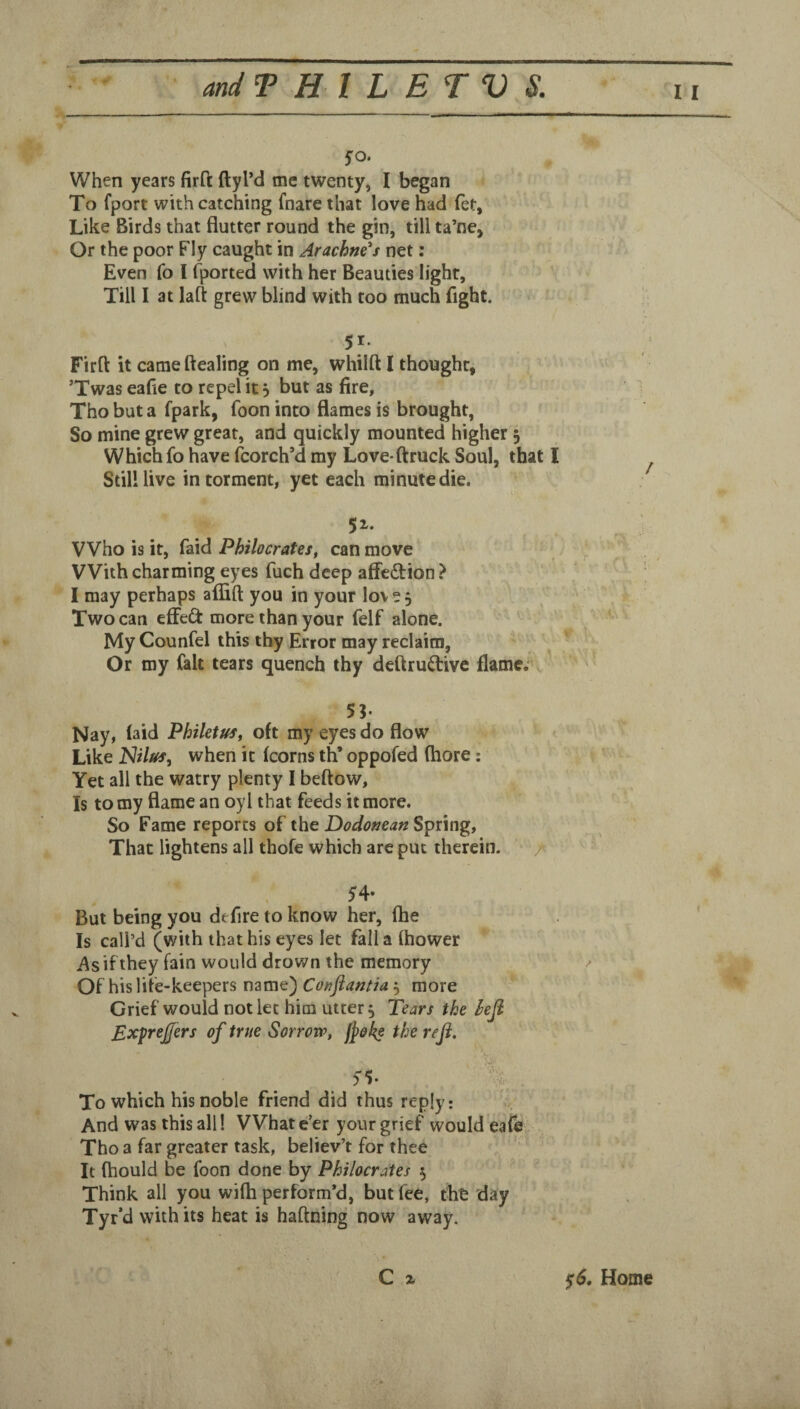 fo. When years firft ftyl’d me twenty, I began To fport with catching fnare that love had fet. Like Birds that flutter round the gin, till ta’ne. Or the poor Fly caught in Arachm's net; Even fo I (ported with her Beauties light, Till I at laft grew blind with too much fight. 51- Firft it came ftealing on me, whilft I thought, *Twas eafle to repel it 5 but as fire, Tho but a fpark, foon into flames is brought. So mine grew great, and quickly mounted higher 5 Which fo have (borch’d my Love-ftruck Soul, that I Still live in torment, yet each minute die. 51. Who is it, faid Philocrates, can move With charming eyes fuch deep affedtion ? I may perhaps afiift you in your love. Two can efFeft more than your felf alone. My Counfel this thy Error may reclaim. Or my fait tears quench thy dcftruftivc flame;' 5?. Nay, (aid Phiktus, oft my eyes do flow Like Nilus, when it (corns th’ oppofed ftiore: Yet all the watry plenty I beftow. Is to my flame an oyl that feeds it more. So Fame reports of the DodoKcafz Spnng, That lightens all thofe which are put therein. But being you defire to know her, (he Is call’d (with that his eyes let fall a (hower i\sifthey fain would drown the memory / Of his life-keepers name) Coyiflantia ^ more Grief would not let him utter ^ Tears the hefi Exprejfers of true Sorrow, fj^ok? the refl. ■'t. To which his noble friend did thus reply: ^ And was this all! Whatever your grief would eafe Tho a far greater task, believ’t for thee It (hould be foon done by Philocrates 5 Think all you wi(h perform’d, but fee, tht day Tyr-d with its heat is haftning now away. C X $6. Home