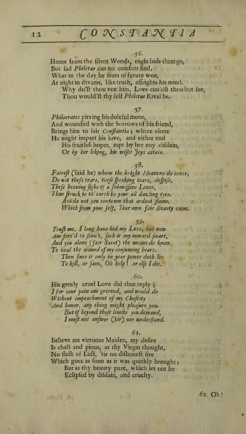 S6. Home from the filent Woods, night bids them go, But fad Phthtus can no comfort find. What in the day he fears of future woe. At night in dreams, like truth, affrights his mind. Why do’ft thou vex him, Lovecou’dft thou but fee, Thou would’ft thy {tMPhiktus Rival be. 57- Philocrates pitying his doleful mone. And wounded with the Sorrows of his friend, Brings him to fair Ccnfiantia 5 where alone He might impart his love, and either end His fruitlef hopes, nipt by her coy difdain. Or hy her UkjfJg^ his vpijbt joys attain. 58. Fairefi ({dixd he) whom the bright Heavens do cover^ Do not thefe tears, thefe Jpeakjng tears, dejpife, Thefe heaving fighs of a fnbmijjive Lover, Thus firuck^to tP earth by jour all dazling eyes» Ana do not you contemn that ardent Jiame, Which fiom your felf. Tour <m>n fair Beauty came, 59- Trufi me, I long have hid my Love, hut now Am fore d to jhovdt, fuch is my inward [mart. And you alone (fair Saint^ the means do knovo To heal the wound of my conjuming heart. Then ftnee it only in your power doth lie To kill, or fave. Oh help! or elfe Tdie, . , 60. ; His gently cruel Love did thus reply 5 J for your pain am grieved, and would do Without impeachment of my Chajiity And honor, any thing might pleafure you* ^ But if beyond thofe limits you demand, 1 muji not anfwer (Sir) nor underftand, 61, Believe me virtuous Maiden, my defire Is chart and pious, as thy Virgin thought. No flafti of Luft, ’tis no difhoneft fire / Which goes as foon as it was quickly brought; But as thy beauty pure, which let not be » Eclipfed by difdain, and cruelty.