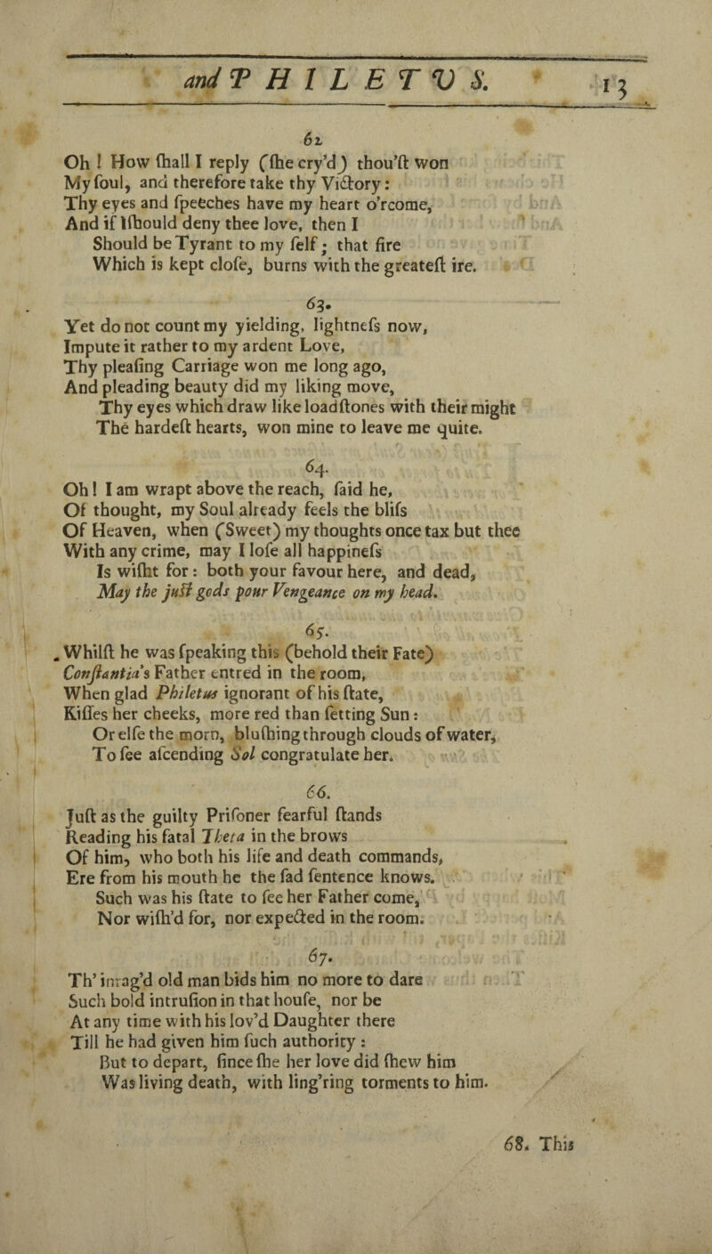 6l Oh ! How (hall I reply ('fhecry’dj thou^ft won My foul, and therefore take thy Vi<3:ory: Thy eyes and fpeCches have my heart o’rcome, And if lihould deny thee love, then I Should be Tyrant to my felf; that fire Which is kept clofe, burns with the greatefi: ire. Yet do not count my yielding, lightnefs now. Impute it rather to my ardent Love, Thy pleafing Carriage won me long ago, And pleading beauty did my liking move. Thy eyes which draw like loadftones with their might The hardeft hearts, won mine to leave me quite. 64. Oh! lam wrapt above the reach, faid he. Of thought, my Soul already feels the blifs Of Heaven, when ('Sweet) my thoughts once tax but thee With any crime, may I lofe all happinefs Is wiftit for: both your favour here, and dead, 'May the juU gods pour Vefjgeance on my head, 6y. ^ . Whilft he was fpeaking this (behold their Fate) Conjiantia*s Father entred in the room, When glad Philetus ignorant of hisftate, RilTes her cheeks, more red than fetting Sun: Or elfe the morn, blufhing through clouds of water, To fee afeending Sol congratulate her^ » 66. Juft as the guilty Prifoner fearful ftands Reading his fatal Iheta in the brows Of him, who both his life and death commands, Ere from his mouth he the fad fentcnce knows. ' Such was his ftate to fee her Father come,'^' Nor wifti’d for, nor expe(fted in the room. ( 67. Th’ inrag’d old man bids him no more to dare T Such bold intrufion in that houfe, nor be At any time with his lov’d Daughter there Till he had given him fuch authority : But to depart, fincefhe her love did (hew him Was living death, with ling’ring torments to him. 6§. This