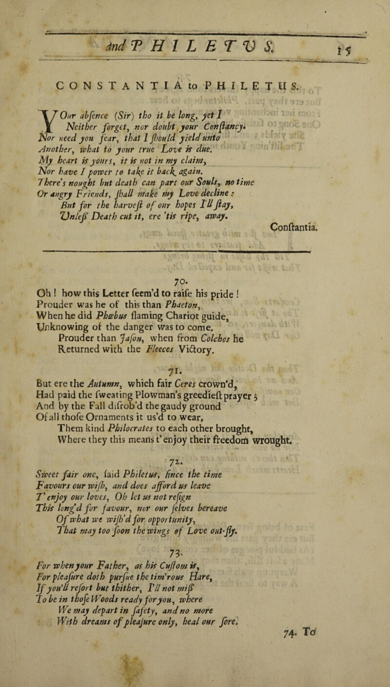 15 C O N S T A N T I A to P H I L E T U S.r * . A YOur ahfcnce {Sir) tho it be tof7g, I Neither forget, nor doubt, your Con fancy* Nor need you fear, that I fmild yield unto ' '■ Another, what to your true Love is due. My heart is yours, it is not in my claim. Nor have I power to ta^e it bach^ again. There s nought but death can part our Souls, no time Or angry Friends, Jhall make my Love decline ; But for the harveji of our hopes I'll Jiay, ZJnleJ^ Death cut tt, ere ’tis ripe, away, Conftantii 70. Oh ! how this Letter fecm’d to raife his pride ! Prouder was he of this than Phaeton, When he did Phcebtfs flaming Chariot guide, Unknowing of the danger was to come. Prouder chan Jafon, when from Colchos he Returned with the Fleeces Vidory. 71- But ere the Autumn, which fair Ceres crown’d,' Had paid the fweating Plowman’s greediefl:prayer 3 And by the Fall difrob’d the gaudy ground Of all thofe Ornaments it us’d to wear. Them kind Philocrates p each other brought. Where they this means t’enjoy their fteedotA wrought, V . I 71. Sweet fair one, laid Philetus, fnce the time Favours our wijh, and does afford us leave T’ enjoy our loves. Oh let us not reflgn This lon£d for favour, nor our felves bereave Of what we wiffd for opportunity. That may too foon the wings of Love out'fly. ^ 73- For when your Father, as his Cuftom is. For pleafure doth purfie the timorous Hare, If you'll refort but thither, P/I not mif Lobe in thofe Woods ready for you, where We may depart in fafety, and no more With dreams of pleajure only, heal our fore]' 74. Td