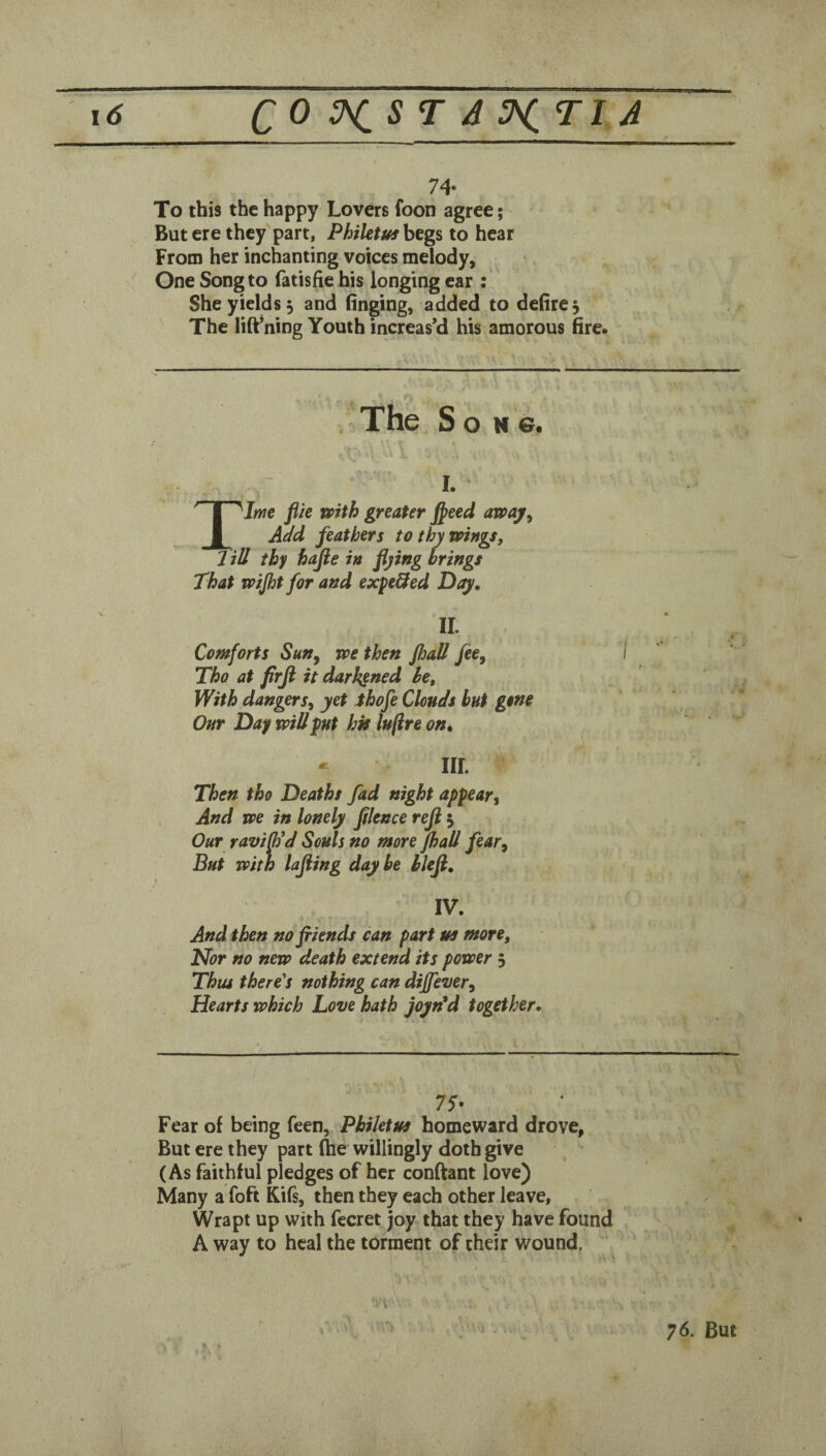 74- To this the happy Lovers foon agree; But ere they'part, Philetus begs to hear From her inchanting voices melody. One Song to fatishe his longing ear : She yields 5 and (inging, added to defire^ The lift*ning Youth increas’d his amorous fire. The Song. I. XJm flie mth greater f^eed awaj^ Add feathers tothymngs, J id thy hafie in flying brings That vptjht for and expe^ed Day, II. Comforts Sun^ we then JhaU fee, Tho at firfl it darkened be. With dangers, yet ihofe Clouds but gene Our Day will put hk luftre on, ^ III. Then tho Deaths fad night appear. And we in lonely filence reji j Our raviOld Souls no more fhaU fear, Bui with lajiing day be hlefl, IV. And then no friends can part m more. Nor no new death extend its power 5 Thus there's nothing can dijfever. Hearts which Love hath joyn*d together. 75- Fear of being feen, Phiktm homeward drove, But ere they part Ihe willingly doth give (As faithful pledges of her confiant love) Many a foft Kifs, then they each other leave. Wrapt up with fecret joy that they have found A way to heal the torment of their wound. / ■iA' 76. But