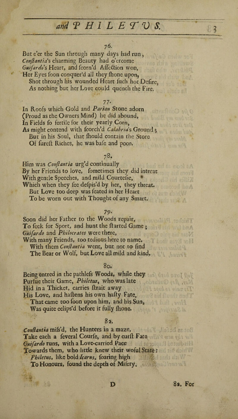 76. But e’er the Sun through many days had run, Conjlantzas charming Beauty had o’ercome Gutjardos Heart, and fcorn’d AfJeftion won. Her Eyes foon conquer’d all they (hone upon, Shot through his wounded Heart fuch hot Defirc, As nothing but her Love could quench the Fire. 77. In Roofs which Gold and Parian Stone adorn (Proud as the Owners Mind) he did abound. In Fields fo fertile for their yearly Corn, As might contend with fcorch’d Calabnds Ground 5 But in his Soul, that Ihould contain the Store Of fureft Riches, he was bale and poor. ^78. Him was Conftantia urg’d continually By her Friends to love, fometimes they did intreac With gentle Speeches, and mild Courtefie, • Which when they fee defpis’d by, her, they threat. y But Love too deep was feated in her Heart To be worn out with Thought of any Smart. 79- Soon did her Father to the Woods repair, To (eek for Sport, and hunt the flatted Game ; G'uifardo and Philocrates were there, t With many Friends, too tedious here to name. With them Confiantia went, but not to find The Bear or Wolf, but Love all mild and kind, 80. Being ©ntred in the pathlefs Woods, while they , ^ Purlue their Game, Philetus^ who was late ,.r ^ Hid in a Thicket, carries (trait away / His Love, and haftens his own hafty Fate, That came too foon upon him, and^his Sun, Was quite eclips’d before it fully (hone. 8. - Confiantia the Hunters in a maze, ^ ?• ' f Take each a feveral Courfe, and by curd Fate v runs, with a Love-carried Pace Towards them, who little knew their wofulState; PhiletHS, like boldfoaring high ' % To Honours, (bund the depth of Milery,