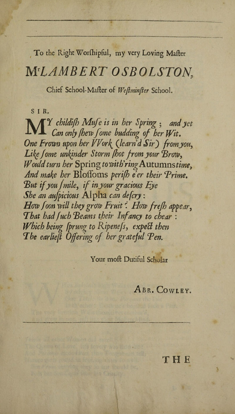 ^ To the Right Worfliipful, my very Loving Matter MLAMBERT OSBOLSTON, Chief School-Mafter of Weflminfler School. S I R, My childifh Mufe is in her Spring • and yet Can only (hevp feme budding of her Wit- One Frotsn upon her VVorh^ Qeartid Sir') fromyouy LH^fome mkinder Storm (hot from your ^rm. Would turn her Spring tomthYmgAxxtxxmnstime^ And make her Bloflbms peri[h e’er their Frime. “But ifyou Jmile^ if in your gracious Eye She an aufpicious Alpha can defery: Hcm> f m mil they grm Fruit i Hm frefh appear^ That had fuch Beams their Infancy to chear ; Which being fprung to Ripenefs, expeU then The earlieji Offering of her grateful Ten. Your moft Dutiful Scholar Abr. Cowley. THE