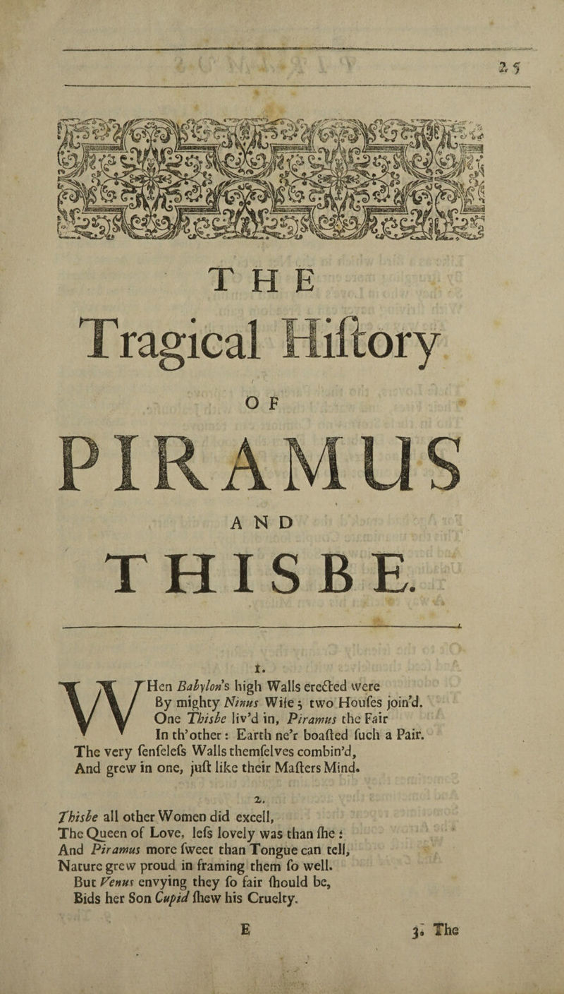 ■wTilury THE 1. WHen Babylon^ high Walls eredled were By mighty Minus Wife 5 two Houfes join’d. One Thishe liv’d in, Piramus the Fair In th’other: Earth ne’r boafted Tuch a Pair. The very fenfelefs Walls themfelves combin’d. And grew in one, juft like their Mafters Mind. 2. Thishe all other Women did excell, The Queen of Love, lefs lovely was than fhe i And Piramus more fweet than Tongue can tell. Nature grew proud in framing them fo well. But Fenus envying they fo fair fhould be, Bids her Son Cupid (hew his Cruelty.