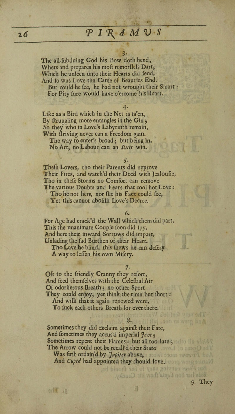 3* The all-fubduing God his Bow doth bend, Whets and prepares his molt remorflels Dart, Which he unfeen unto their Hearts did fend, And fo was Love the Caufeof Beauties End. But could he fee, he had not wrought their Smart: For Pity fure would have o’ercome his Heart. 4* Like as a Bird which in the Net is ta’en. By ftruggling more entangles in the Gin 5 So they who in Love’s Labyrinth remain, With flriving never can a Freedom gain. The way to enter’s broad; but being in, No Art, no Labour can an Exit win. / Thefe Lovers, tho their Parents did reprove Their Fires, and watch’d their Deed with Jealoufie, Tho in thefe Storms no Comfort can remove The various Doubts and Fears that cool hot Love ; Tho he not hers, nor fhe his Face could fee. Yet this cannot aboliih Love’s Decree. 6. For Age had crack’d the Wall which them did part, This the unanimate Couple foon did fpy, And here their inward Sorrows did impart. Unlading t{ie fad Burthen of their Heart. Tho Love be blind, this iheWs he can defcry A way to leflen his own Mifery. 7- Oft to the friendly Granny they refort. And feed themfelves with the Celeftial Air Of odoriferous Breath 5 no other Sport They could enjoy, yet think the time but fiiort; And wi(h that it again renewed were, To fuck each others Breath for ever there. Sometimes they did exclaim againft their Fate, And fometimes they accus’d imperial Jove 3 Sometimes repent their Flames: but all too late 3 The Arrow could not be recall’d their Scare Was firft ordain’d by Jupiter above. And Cupid had appointed they Ihould love. 9. They