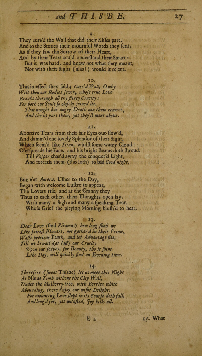 '  ..  ■ ■'■■-- - 9* They curs’d the Wall that did their Kifles part. And to the Stones their mournful Words they fent, As if they faw the Sorrow of their Heart, And by their Tears could undcrftand their Smart: But it was hard, and knew not what they meant. Nor with their Sighs C^las!) would it relent. 10. This in efFe£l: they faid 5 Cursed Wally O why Wilt thou our Bodies fever^ whofe true Love Breaks thorough all thy flinty Cruelty: For loth our Souls fo clofely joined lie. That nought hut angry Death can them remove^ And tho he part them, yet theyll meet above. 11. Abortive Tears from their lair Eyes out-flow’d. And damm’d the lovely Splendor of their Sight, Wl^ichfeefn’d XikQ Titan, whilft fome watxy Gloud O’erfpreads his Face, and his bright Beams doth ihroud. Till chas’d away the conquer’d Light, And lorceth them - (tho loth) to bid Good night\ ( , ' '' • TLTL. But e’er Aurora, Ulher to the Day, ^ ^ Began with welcome Luftre to appear, 5: it The Lovers rife, and at the Granny they; ' Thus to each other, their Thoughts open lay, ! With many a Sigh and many a fpeaking Tear, Whofe Grief the pitying Morning blulh'd to hear. ' .. ' Dear Love (faid Pi'ramus) how long JhaH we JJkefairefl Flowers, not gather d in their Prime, Wafte precious Youth, andlet Advantage flee. Till we bewail d^at laft) our Cruelty Vpon our /elves, Jor Beauty, tho it Jhine Like Day, will quickly find an Evening time. 14* Therefore (fweet Thisbe) let us meet this Might At Ninus Tomb without the City Wall, Vnder the Mulberry-tree, with Berries white Abounding, there fnjoy our wifht Delighti For mounting Loveflopt in its Courje doth fall, Andlongdfor, yet mtafled, joy kills all*