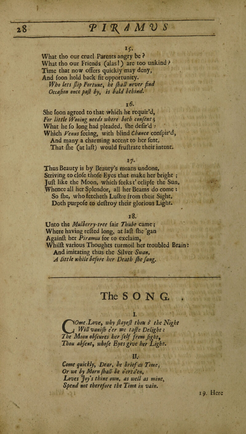A t ^ T 1%A MV S What tho our cruel Parents angry be ? What tho our Friends (alas!) are too unkind ? Time that now offers quickly may deny. And foon hold back fit opportunity. Who lets Jlip Fortuney he fhall never find Occajion once pajl hy^ is bald behind* 16. She foon agreed to that which he requir’d, For little Wooing needs where both confent 5 What he fo long had pleaded, (he defir’d r Which Venus feeing, with blind Chance confpir’d, And many a charming accent to her fent, That (be (at lafl:) would fruftrate their intent. I / 17- Thus Beauty is by Beauty’s means undone. Striving toclofe thofe Eyes that make her bright ; Juft like the Moon, which feeks t* eclipfe the Sun, Whence all her Splendor, all her Beams do come : So (he, who fetcheth Luftre from their Sight, Doth purpofe to deftroy their glorious Light, ' Unto the Mulberry^tree fair Thube came; Where having refted long, at laft (he *gan Againft her Piramus for to exclaim, Whilft various Thoughts turmoil her troubled Brain : And imitating thus the Silver Swan, A little while before her Death fhe fang. The S O N G. . I. COme.Lovey why flayejl thou ^ the Night Wid vanijh eer voe tafte Delight: The Moon obfcnres her felf from flight^ Thou abfenty whofe Eyes give her Light* Ih Come quickly. Dear, be brief as Time^ Or we by Morn fhall be derta*en. Loves Joy s thine own, as well as mine. Spend not therefore the Time in vain. 4 19. Here