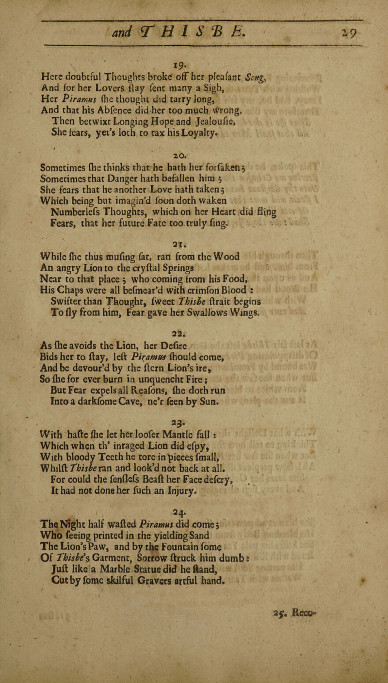 19. Here doubcful Thoughts broke off her pleafant Seng^ And for her Lovers flay fent many a Sigh, Her Piramus (he thought did tarry long, And that his Abfence did her too much vVrong, Then betwixt Longing Hope and Jealoufie, She fears, yct’s loth to tax his Loyalty. I 20. Sometimes (bethinks that he hath her forfakens Sometimes that Danger hath befallen him 5 She fears that he another Love hath taken 5 Which being but imagin’d foon doth waken Numberlefs Thoughts, which on her Heart did fling Fears, that her future Fate too truly fmg. 21. While Ihc thus mufing fat, ran from the Wood An angry Lion to the cryftal Springs Near to that place, who coming from his Food, His Chaps were all befmear’d with crimfon Blood : Swifter than Thought, fweet Thhle ftrait begins To fly from him. Fear gave her Swallows Wings. 22. As (he avoids the Lion, her Defire Bids her to flay, left Piramus fhould come, And be devour’d by the ftern Lion’s ire. So Ihe for ever burn in unquencht Fire; But Fear expels all Heafons, flie doth run c Into a darkfome Cave, ne’r feen by Sun. i With haftc flie let her loofer Mantle fall: • ; ^ Which when th* inraged Lion did efpy, With bloody Teeth he tore in pieces fmall, Whilft thnheizvi and look’d not back at all. For could the fenflefs Bead her Facedefery, It had not done her fuch an Injury. ( ^ 24. The Night half wafted Piramus did comes ‘v Who feeing printed in the yielding Sand The Lion’s Paw, and by the Fountain fome Of Thishe*s Garment, Sorrow ftruck him dumb; Juft like a Marble Statue did heftand. Cut by fome skilful Gravers artful hand. A 25. Reco«