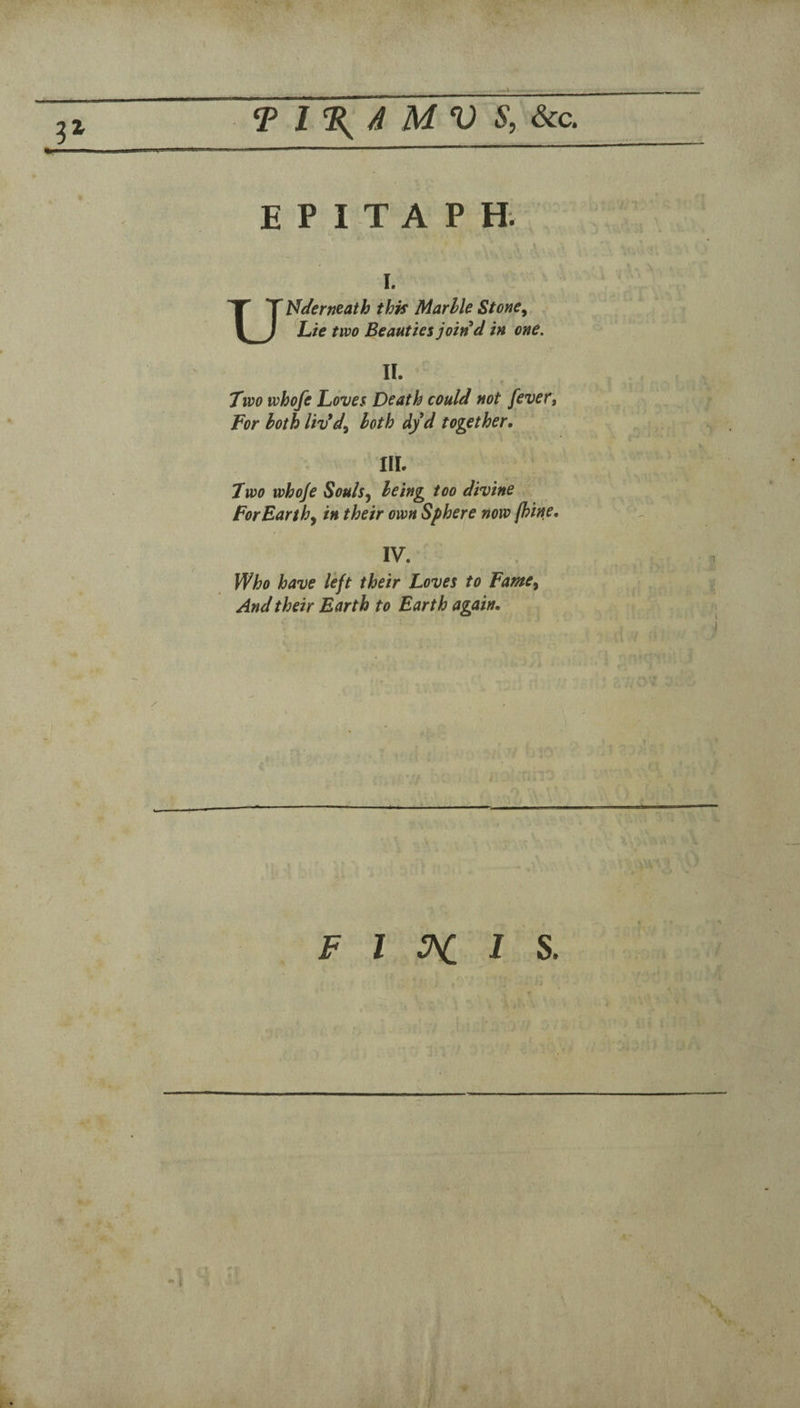 ...I T l%4 MV S,6cc. EPITAPH. I. Ut^eferneath thk Marhle Stone^ %ie two Beauties join d in one. II. Two whofe Loves Death could not fevet. For both liv*d^ both dyd together, III. Two whoje Souls^ being too divine For Earthy in their own Sphere now (hine, IV. Who have left their Loves to FamCy And their Earth to Earth again. ■? F I 3^ 1 I