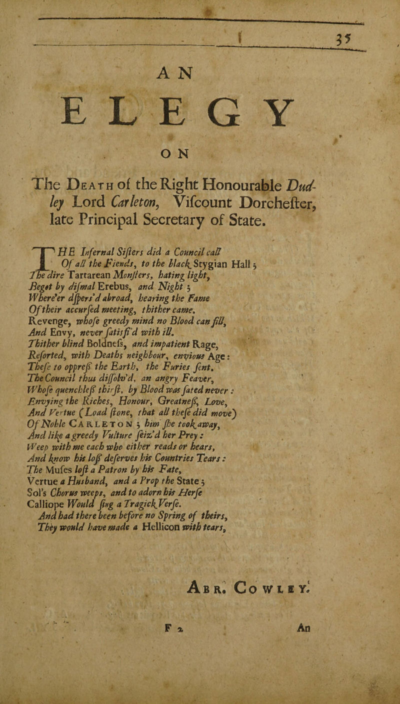 r A N E L E GY O N y. The D EATH of the Right Honourable Dud¬ ley Lord Carletm, Vifcount Dorchefter, late Principal Secretary of State. H E Infernal Sifters did a Council call I ' Of all the lends^ to the 4 Stygian Hall 5 JWdire Tartarean Monjhrs, hating lighty Begit by dijntal Erebus, and Night 5 Where'er djpers'd abroad, hearing the fame Of their accnrfed meeting, thither came. Revenge, whofe greedy mind no Blood can fill. And Envy, never fatisfid voith ill. Thither blind Boldnefs, and impatient Rage, Reforted, with Deaths neighbour, enyious Age: Thefe to opprefi the Earth, the Furies fint. The Council thus dijfoh'd, an angry Feaver, Whofe quenchlefi thirji, by Blood was fated never Envying the Riches, Honour, Greatnefi, Love, And Fertue (Load ftone, that all thefe did move') Of Noble Carleton 5 him' floe tooh^away. And lihp a greedy Vulture feizd her Prey : Weep with me each who either reads or hears. And know hk lofi deferves hk Countries Tears : The Mufes loft a Patron by hk Fate, Vcrtue a Husband, and a Prop the State 5 Sol’s Chorus weeps, and to adorn hk Herfe Calliope Would fing a Tragi ckVerfe, And had there been before no Spring of theirs, Thhy would have made a Hellicon voith tears. i - I ‘ • / ' , i Abr^ CoWtEY^ F An