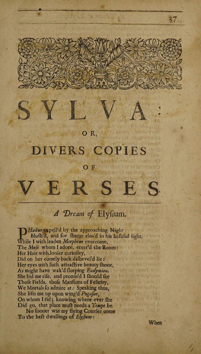 37 S Y L A ■ O R, DIVERS COPIES O F VERSES A Tfream of Elyfium. expelPd by the approaching Night and for fhatsje clos’d in his balhful lights While I with leaden Morphem overcome, The Mufe whom I adore, enter’d the Room: Her Hair with loofer curiofity. Did on her comely back difheverd lie: Her eyes with fuch attraftive beauty (hone. As might have wak’d fleeping Endymton* She bid me rife, and promis’d I (hould fee Thofe Fields, thofe Manlions of Felicity, We Mortals fo admire at.* Speaking thus, She lifts me up upon wing’d Pegafaf^ On whom I rid 5 knowing where ever flie Did go, that place muft needs a Tempe be. No fooner was my flying Courfer come To the beft dwellings of Elyfium: \ When