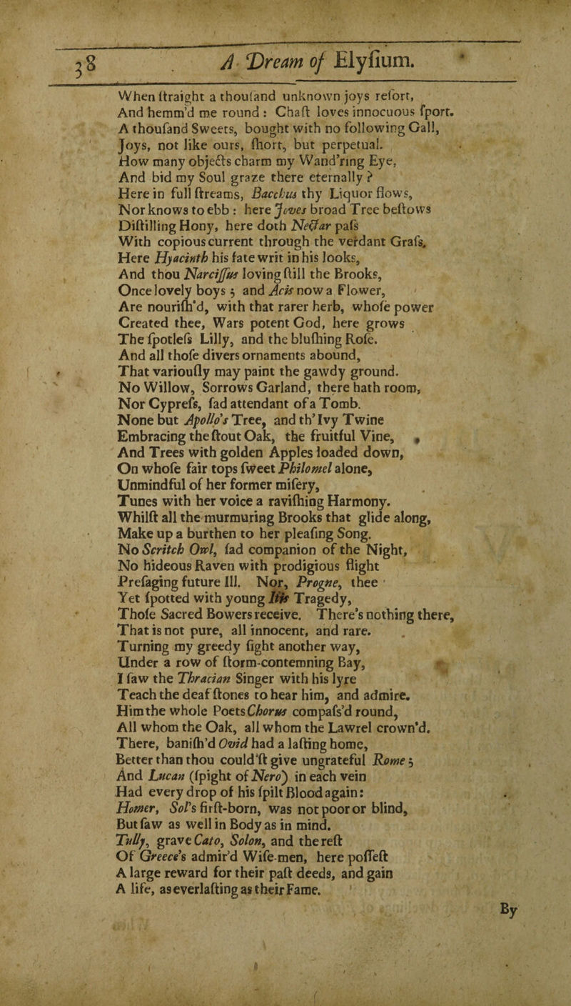 28 A T>ream of When (traight a thouland unknown joys reiorr, And hemm’d roe round : Chaft loves innocuous fporr. A thoufand Sweets, bought with no following Gall, Joys, not like ours, (hort, but perpetual. How many objedls charm roy Wand’nng Eye, And bid my Soul graze there eternally } Here in full ftreams, Bacchiu thy Liquor flows, Nor knows to ebb: here broad Tree beftows Diftilling Hony, here doth Ne^ar pafs With copious current through the vei’dant Grafs, Here Hyacinth his fate writ in his looks, ^ And thou Harcijjus loving ftill the Brooks, Once lovely boys 3 and now a Flower, Are nourifti’d, with that rarer herb, whofe power Created thee. Wars potent God, here grows The fpotlefs Lilly, and the blufhing Rofe. And all thofe divers ornaments abound, f- That varioufly may paint the gavvdy ground. No Willow, Sorrows Garland, there hath room. Nor Cyprefs, fad attendant of a Tomb. None but ApoUps Tree, and th’Ivy Twine Embracing the ftout Oak, the fruitful Vine, , And Trees with golden Apples loaded down, On whofe fair tops fweei Philomel alone, Unmindful of her former mifery, Tunes with her voice a raviftiiog Harmony. Whilft all the murmuring Brooks that glide along. Make up a burthen to her pleafing Song. No Scritch On>l, fad companion of the Night, No hideous Raven with prodigious flight Prefaging future Ill. Nor, Progne^ thee ' Yet fpotted with young lift Tragedy, Thofe Sacred Bowers receive. There’s nothing there. That is not pure, all innocent, and rare. Turning my greedy fight another way. Under a row of ftorm-contemning Bay, I faw the Thracian Singer with his lyre Teach the deaf ftones to hear him, and admire. Himthe whole Vott%Chorm compafs’d round, All whom the Oak, all whom the Lawrel crown’d. There, baniih’d Ovid had a lafting home, Better than thou could^ft give ungrateful Rome 5 And Lucan (fpight of Nero') in each vein Had every drop of his fpilt Blood again: Homer, S^/’s firft-born, was not poor or blind. But faw as well in Body as in mind. Tul/y, grave Solon, and the reft Of Greece^s admir’d Wife-men, here pofTeft A large reward for their paft deeds, and gain A life, as everlafting as their Fame.