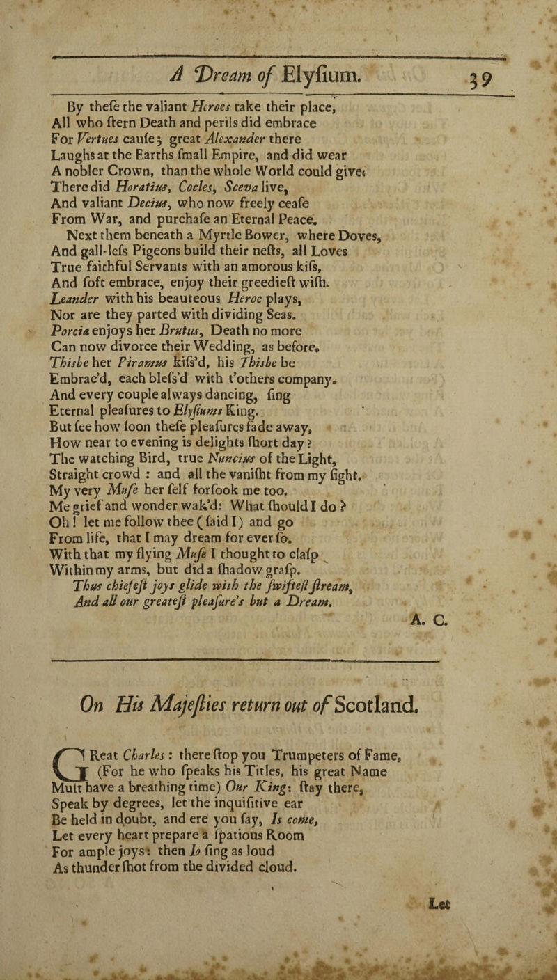 A ‘Dream of JElyfium. By thefe the valiant Heroes take their place, All who ftern Death and perils did embrace For Vertues cau(e , great Alexander there Laughs at the Earths fmall Empire, and did wear A nobler Crown, than the whole World could give< There did Codes, ScevaVive^ And valiant Decius, who now freely ceafe From War, and purchafe an Eternal Peace. Next them beneath a Myrtle Bower, where Doves, And gall-lefs Pigeons build their nefts, all Loves True faithful Servants with an amorous kifs. And foft embrace, enjoy their greedieft wifli. Leander with his beauteous Heroc plays. Nor are they parted with dividing Seas. PorcU enjoys her Brutus, Death no more Can now divorce their Wedding, as before. Thishe her Piramus kifs’d, his Jhishe be Embrac’d, each blefs’d with t’others company. And every couple always dancing, fing Eternal pleafures to King. But fee how loon thefe pleafures fade away. How near to evening is delights Ihort day ? The watching Bird, true Nuncius of the Light, Straight crowd : and all the vanifht from my fight. My very Mufe her felf forfook me too. Me grief and wonder wak’d: What (hould I do ? Oh ! let me follow thee ((aid I) and go ^ From life, that I may dream for ever fo. With that my flying Mufe I thought to clafp ^ Within my arms, but did a fhadowgrafp. Thus chiefeji joys glide with the fwifteflfiream. And all our greateji pleafure^s hut a Dream, A. C. On Hii Majejlies return out o/ Scotland. GReat Charles : there flop you Trumpeters of Fame, (For he who fpeaks bis Titles, his great Name Mult have a breathing time) Our King: flay there, Speak by degrees, let'the inquifitive ear Be held in doubt, and ere you fay. Is come, Let every heart prepare ia Ipatious Room For ample joys: then lo fing as loud As thunder (hot from the divided cloud.