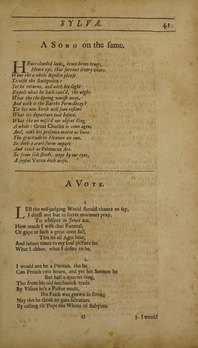 / 4 A Song on the fame. y clouded looks^ hence hriny tears^ _Hence eye, that forrows livery wears. What tho a while Apollo pleafe To vifit the Antipodes ? Tet he returnst and with his light Expels what he hath caused, the night. What tho the Spring vanijh away. And with it the Earths Form decay } Tet his new birth willfoon rejiore , What its departure took before. What tho we mifs^d our ahfent King A while ? Great Charles is come agen^ And, with his prejence makes'us know The gratitude to Heaven we owe. So doth a cruel Jiorm impart And teach us Palinurus Art, So from fait floods, wept by our eyesy A y^/«/ Venus doth arife. yi. t r'f  m i 2 a, K-., I- ,JH. \ it A V o T E. f t K 1 '^1)^ - LEft the mif-judging World ftiould chance to fay^ 1 durft not but in fecret murmurs pray, ^ To whifper in Joves ear. How much I wifh chat Funeral, Or gape at fuch a great ones fall. This let all Ages hear. And future times in my foul pidure fee ' What I abhor, what I defire to be. ^ Z. _ . I would not be a Puritan, tho he Can Preach two hours, and yet his Sermon be But half a quarter long, Tho from his old raechanick trade By Vifion he’s a Pallor made. His Faith was grown fo flrongr Nay tho he think to gain falvation, By calling th' Pope the Whore of Babyloflo G ! would /