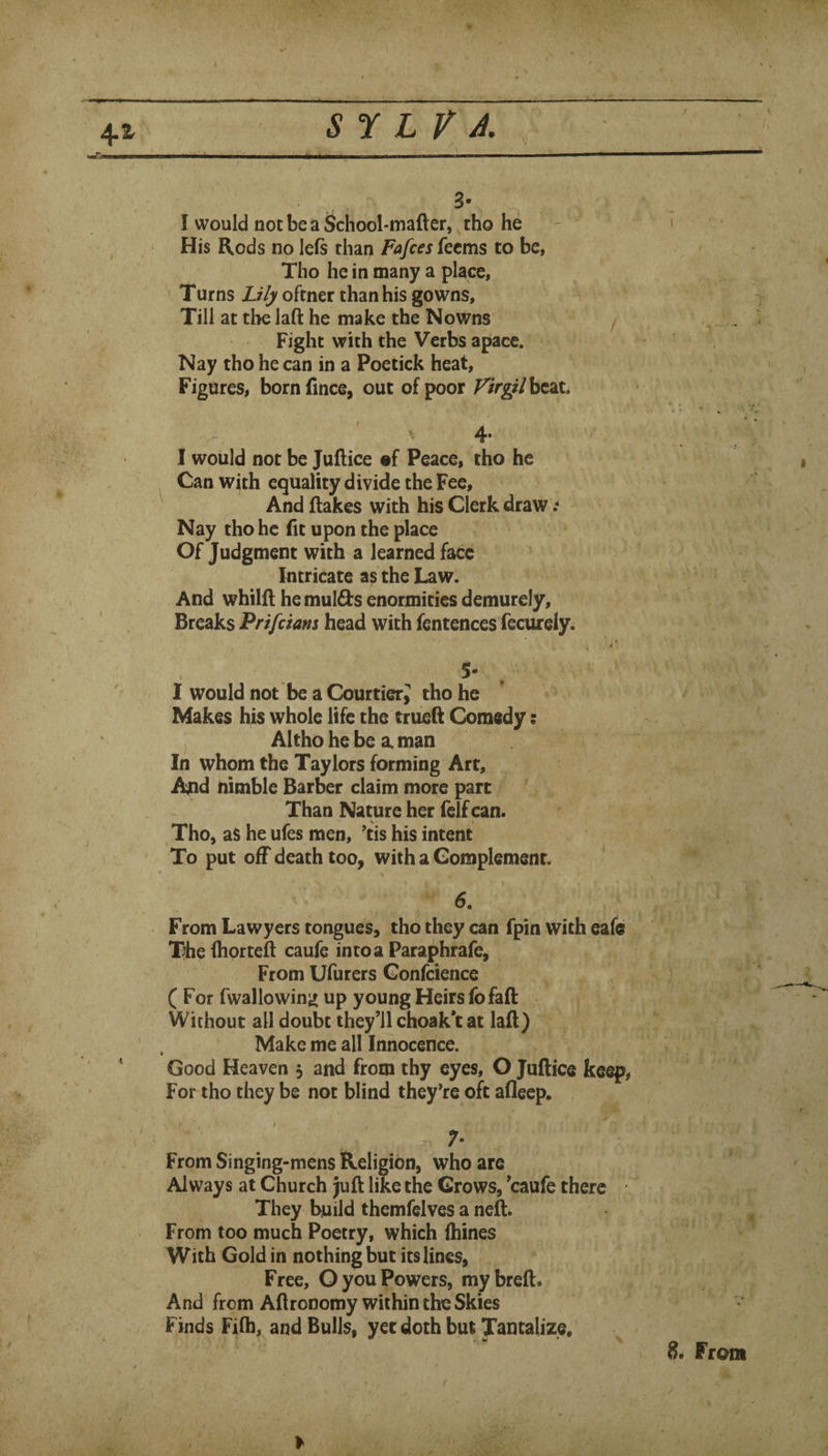 4-1 sr LV A. ,, i i i ■ ■■ i ^ ■ ■ .■■i ’ ■ / 3- _ I would not be a School-mafter, tho he His Rods no left than Fafces fecms to be, Tho he in many a place, Turns Lily oftner than his gowns. Till at the laft he make the Nowns Fight with the Verbs apace. Nay tho he can in a Poetick heat. Figures, bornfince, out of poor ^/>gi/bcat. I would not be Juftice •£ Peace, tho he Can with equality divide the Fee, And flakes with his Clerk draw Nay tho he fit upon the place Of Judgment with a learned face Intricate as the Law. And whilfl he mulds enormities demurely, ' \ Breaks head with fentences fecurely. . 5- I would not be a Courtier; tho he Makes his whole life the triiell Comedy; , Altho he be a. man In whom the Taylors forming Art, And nimble Barber claim more part Than Nature her felf can. j , Tho, as he ufes men, ’tis his intent To put off death too, with a Complement. 6. ’ From Lawyers tongues, tho they can fpin with eafc The fhortefl caufe in to a Paraphrafe, From Ufurers Confcience C For fwallowin^ up young Heirs fofaft Without all doubt they’ll choak’t at lafl) Make me all Innocence. ‘ Good Heaven , and from thy eyes, O Juftice keep, ' ' For tho they be not blind they^re oft afleep. ' - . ■ ■' ' 7- From Singing-mens Religion, who are Always at Church Juft like the Grows, ’caufe there They build themfelves a neft. From too much Poetry, which fhines V With Goldin nothing but its lines. Free, O you Powers, my breft. And from Aftronomy within the Skies Finds Fifti, and Bulls, yet doth but Tantalize, From y