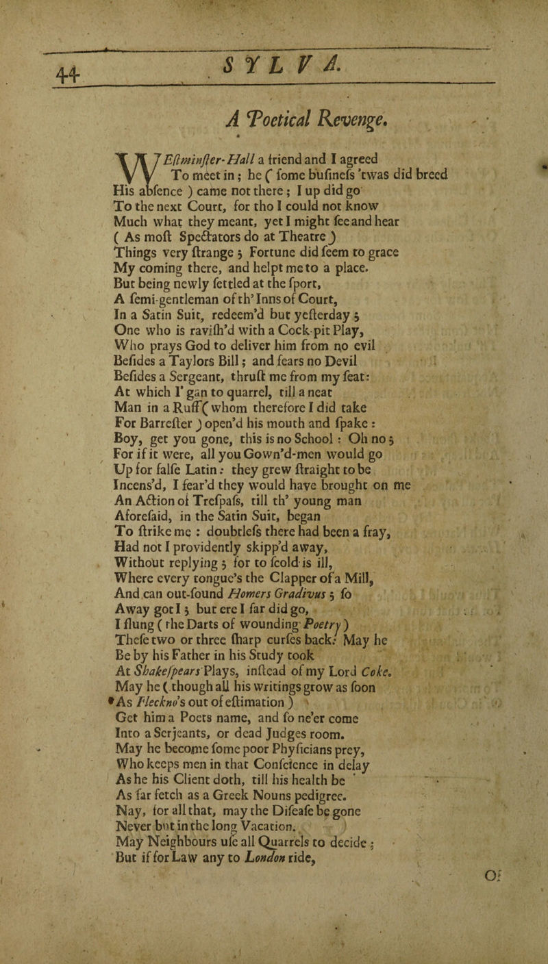 4-4- 5 r L f A Toetical Revenge. X 1 Edminfler-Hall a friend and I agreed Y y To meet in; he (* fome bufmefs ’twas did breed His abfence ) came not there; I up did go To the next Court, for tho I could not know Much what they meant, yeti might fee and hear ( As moft Speftators do at Theatre ) Things very ftrange j Fortune did feem to grace My coming there, andhelptmeto a place. But being newly fettled at the fport, A femi-gentleman ofth’Inns of Court, In a Satin Suit, redeem’d but ycflerday j One who is ravilh’d with a Cock pit Play, Who prays God to deliver him from iio evil Befides a Taylors Bill; and fears no Devil Befides a Sergeant, thruft me from my feat: At which r gan to quarrel, till a neat Man in a Ruff( whom therefore I did take For Barrefler) open’d his mouth and fpake : Boy, get you gone, this is no School; Oh no 5 For if it were, ail youGown’d-men would go Up for falfe Latin; they grew ftraight to be Incens’d, I fear’d they would have brought on me An Aftionoi Trefpafs, till th’ young man Aforefaid, in the Satin Suit, began To ftrike me : doubtlefs there had been a fray, Had not I providently skipp’d away. Without replying 5 for to fcoldis ill, Where every tongue’s the Clapper of a Mill, And can out-found Homers Gradivus 5 fo Away got 15 but ere I far did go, I flung (the Darts of wounding' Poetrj ) Thefe two or three (harp curfes back: May he Be by his Father in his Study took At S hakefpearsVh-^s^ inftcad of my Lord May he ( though all his writings grow as foon •As Flecknds out of eflimation ) ' Get him a Poets name, and fo ne’er come Into a Serjeants, or dead Judges room. May he become fome poor Phyficians prey. Who keeps men in that Confcience in delay I Ashe his Client doth, till his health be ' As far fetch as a Greek Nouns pedigree. Nay, for all that, may the Difeafe be gone Never but in the long Vacation. ^ ' May Neighbours ufe all Quarrels to decide ; ^ But if for Law any to London ride, V.