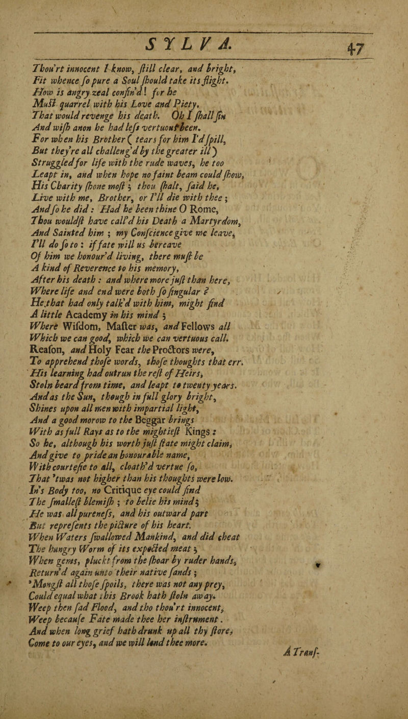 / S J L V J. Thou rt innocent I know ^ ft ill clear, and Bright, ' Fit whence fo pure a Soul jhouldtake its flight. Flow is angry zeal confln d! fvr he Muii quarrel with his Love and Piety, That would revenge his death. ()h I jhallfln And wijh anon he had left vertmufleen. For when his Brother ( tears for him Tdfpill. But they re all challeng’dhy the greater ///) Struggled for life with the rude waves^ he too * Leapt in, and when hope no faint beam couldfhoW, His Charity (hone moft 3 thou (halt, faid he. Live with me. Brother, or Vll die with thee; Andfo he did: Had he been thine 0 Rome, Thou would ft have call’d his Death a Martyrdom, And Sainted him ; my Confcience give me leave^ I’ll do fo to \ if fate will us bereave Oj him we honour’d living, there muft be A kind of Reverence to his memory. After his death: and where more juft than here. Where life and end were both fo ftngular ^ y Hey hat had only tailed with him, might find A little Academy m his mind 5 Where Wifdom, Mader Fellows all Which we can good, which we can vertuous call. Reafon, and Holy Fear the Proftors were. To apprehend thofe words, thofe thoughts that err j 'His learning had outrun the reft of Heirs ^ Stoln heard from time, and leapt to twenty years. And as the Sun, though in full glory bright. Shines upon all men with impartial light. And a good morow to the Beggar brings With as full Rays as to the mightieft Kings : So he, although his worth juft (late might claimt And give to pride an honour able name, i Withcourtefie to all, cloath’dvertue fo, ' That *twas net higher than his thoughts were low. -1 Ins Body too, no Critique eye could find The fmalleft hlemifh •, to belie his mind ^ He was* allpurenefs, and his outward part But reprefents the piRure of his heart. When Waters fwallowed Mankind, and did cheat The hungry Worm of its expoRed meat 3 When gems, plucktfrom the (hoar by ruder hands. Return d again unto their native fands; ^Mongft all thofe fpoils, there was not any prey. Could equal what t his Brook hath ftoln away<. Weep then fad Flood, and tho thou rt innocent. Weep becaufe Fate made thee her inftrnment. And when long grief hath drunk up all thy floret Come to our eyes, and we will lend thee more. I I I ✓ A Tranf