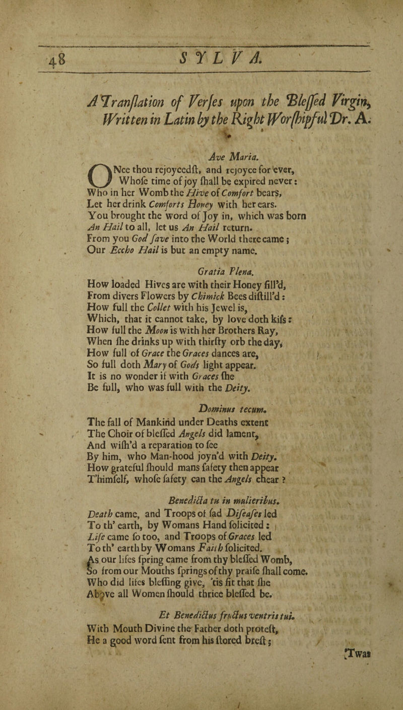 S Y L V A. / A'l^ranjlation of Verfes upon the ^leffed Virgin^ Written in Latin ly the Right Wor(hipful Dr. A. Ave Maria, ONce thou rejoycedft, and icjoyce for ever, Whofe time of joy fhall be expired never: Who in her Womb the Hive of Comfort bears. Let her drink Comforts Honey with her ears. You brought the word of Joy in, which was born An Hail to all, let us An Hail return. From you God fave into the World there came; Our Eccho Hail is but an empty name. Gratia Plena, How loaded Hives are with their Honey fill’d. From divers Flowers by Chimick Bees diftill’d: How full the Collet with his Jewel is, Which, that it cannot take, by love doth kifs: How lull the Moon is with her Brothers Ray, When Ihe drinks up with thirfty orb theday^ How full of Grace the Graces dances are. So full doth Mary of Gods light appear. It is no wonder it with Graces (be Be full, who was full with the Deity, Dominus tecum. The fall of Mankind under Deaths extent The Choir of blelled Angels did lament. And wilh’d a reparation to fee By him, who Man-hood joyn*d with Deity, How grateful Ihould mans fafety then appear T’himfelf, whofe fafety can the Angels cheat ? Benedi^a tu in muUerihus, Death and Troops of fad DifeafeslQd To th’ earth, by Womans Hand folicited: ) Life came fo too, and Troops o{ Graces led Toth* earth by Womans folicited. As our lifes fpring came from thy blcffcd Womb, So from our Mouths fpringsofthy praife lhallcome. Who did lifes blelEng give, *ds fit that Ihe Abpve all Women Ihould thrice blefled be. Et Benediflus frti^usventris tut. With Mouth Divine the Father doth proteft. He a good word fent from his ftored breft; •Twai