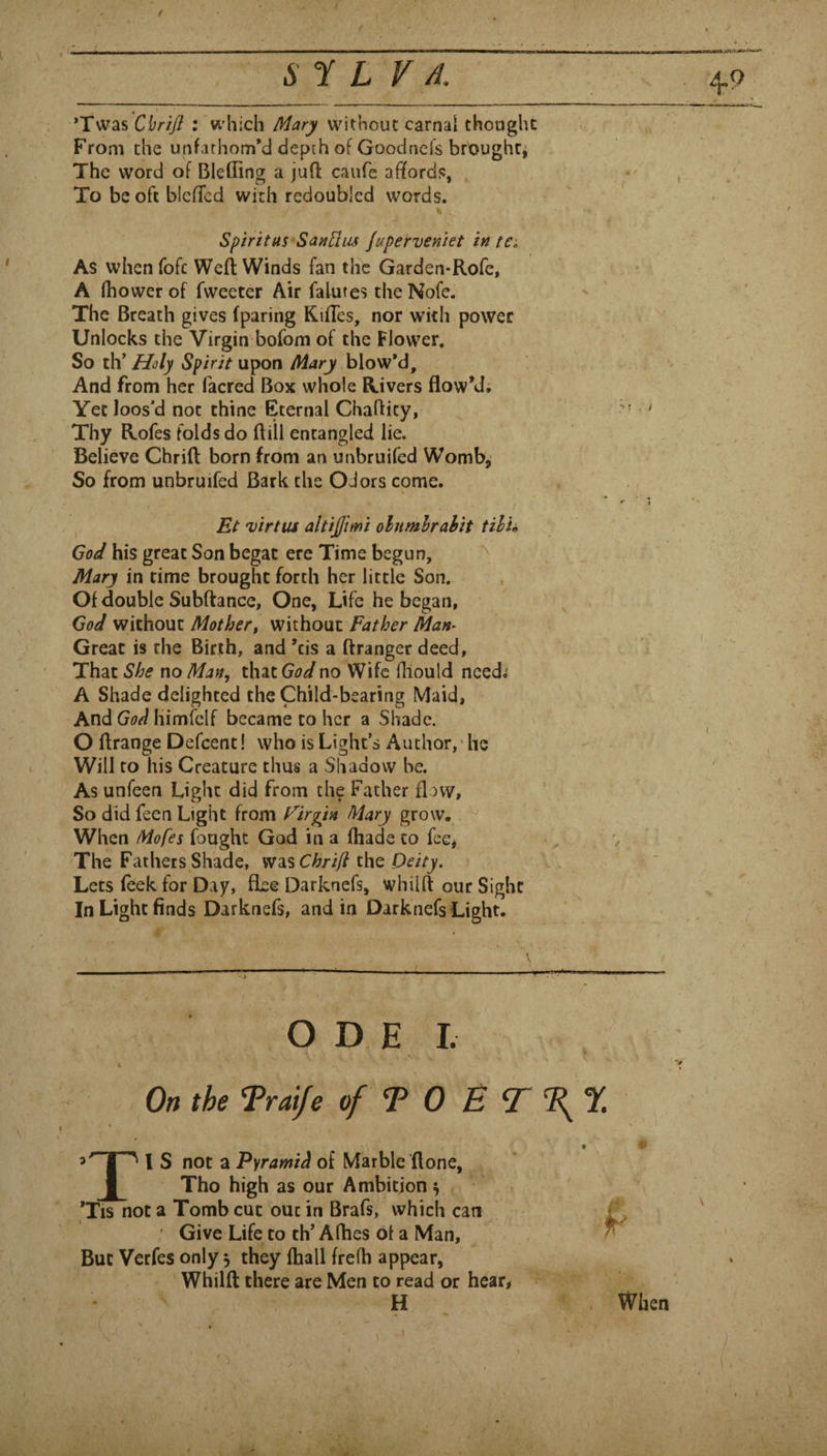 Sf L F //. *Twas : which without carnal thought .. r . From the unfachom*d depth of GoodnefsbroughCj The word of BleflTing a juft caufe affords, . , To be oft blcffcd with redoubled words. Spiritus SaitFliis juperveniet in tCe As when fofc Weft Winds fan the Garden-Rofe, A (bower of fweeter Air falures the Nofe. The Breath gives (paring Riffes, nor with power Unlocks the Virgin bofom of the Flower, • So th’Spirit u]pon Mary blow*d, : v And from her facred Box whole Rivers flow’d; Yet loos'd not thine Eternal Chaftity, ' Thy Rofes folds do ftili entangled lie. , Believe Chrift born from an unbruifed Womb^ So from unbruifed Bark the Odors come. Et virtus altijjimi olnmhrahit tilh his great Son begat ere Time begun, _ Mary in time brought forth her little Son. Of double Subftancc, One, Life he began, God without Mothert without Father Man^ I Great is the Birth, and’cis a ftranger deed. She no Man, that no Wife fliould need; A Shade delighted the Child-bearing Maid, And himfcif became to her a Shade. O ftrange Defcent! who is Light’s Author,'he Will to his Creature thus a Shadow be. As unfeen Light did from the Father flow, So did feen Light from Firkin Mary grow, . When Mofes fought God in a ftiade to fee* V The Fathers Shade, W3ls Chrift the Deity. Lets (eek for Day, flee Darknefs, whiift our Sight \ In Light finds Darknefs, and in Darknefs Light. O D E I. % On the Trai/e of T 0 E T % I S not a Pyramid of Marble (lone, I Tho high as our Ambition ^ Tis not a Tomb cut out in Brafs, which can ' Give Life to th’ A flies of a Man, But Verfes only, they fhall frefh appear,‘ Whiift there are Men to read or hear* ~ ' H p ' » , When