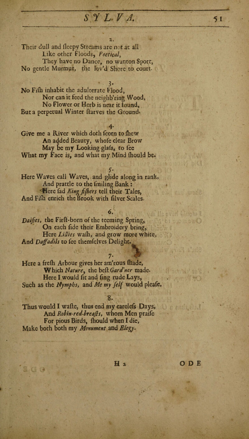 5 s r L. r^A. 2. Their dull and fleepy Streams are not at all Like other Floods, Poetical, They have no Dance, no wanton Sport, No gentle Murmur, the lov’d Shore to court. 3« No Fi(h inhabit the adulterate Flood, Nor can it feed the neighboring Wood, No Flower or Herb is near it found. But a perpetual Winter ftarves the Ground* Give me a River which doth fcorn colhew An added Beauty, whofe clear Brow May be my Looking glafs, to fee What my Face is, and what my Mind (hould be. ■i ■ Here Waves call Waves, and glide along in rank, And prattle to the fmiiing Bank: ^ere fad King fi(hers tell their Tales, And Filh enrich the Brook with filver Scales. ‘ 6. Daises, the Firft-born of the teeming Spring, , f ' * On each fide their Embroidery bring, : Here Lillies wafti, and grow more white, V And Daffadils to fee thcmfelves Delight. 7* % Here a frefh Arbour gives her am’rous (hade. Which the heft GWWr made. Here I would (it and (ing rude Lays, - Such as the tfymphs, and Me wy felf would pleafc. 8. Thus would I wade, thus end my carelefs Days, And Rolin-red-hreafis, whom Men praile For pious Birds, (hould when I die. Make both both my Monument and H 2 :>' ■ • -iN' m i. t ^ rr' ODE V •