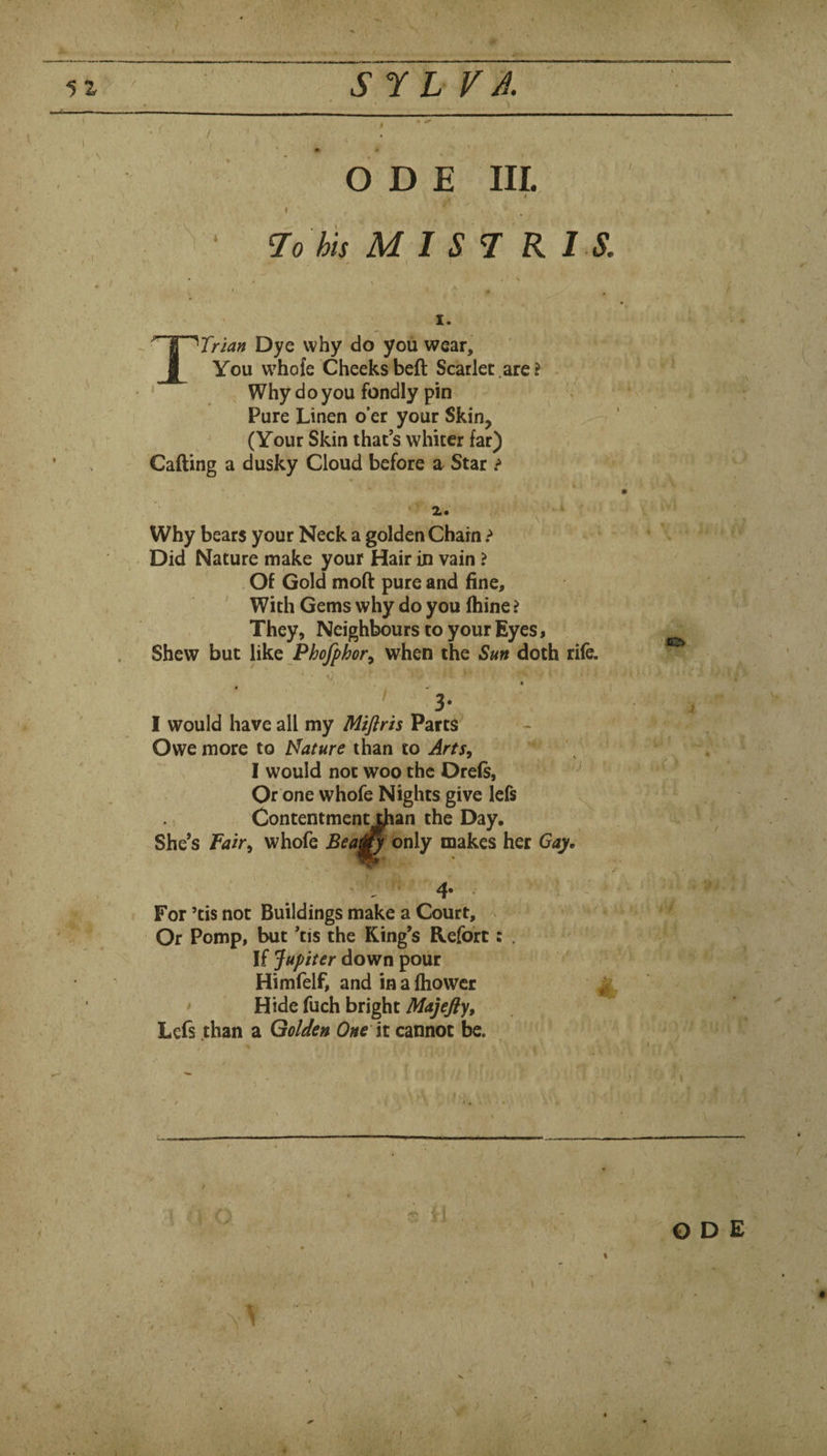 S7 L VA. •. < ODE III. $ * 7ohu mist: r I s. I. Dye why do you wear, I You whofe Cheeks beft Scarlet .are? Why do you fondly pin Pure Linen o’er your Skin, (Your Skin that’s whiter far) Calling a dusky Cloud before a Star .<» Why bears your Neck a golden Chain ? Did Nature make your Hair in vain ? Of Gold mod pure and fine, ' With Gems why do you (hine ? They, Neighbours to your Eyes, Shew but like Phojphor^ when the Sun doth rife. ' 3- I would have all my Miflris Parts Owe more to Mature than to Arts^ I would not woo the Orels, ' Or one whofe Nights give lefs ^ Contentment^an the Day, She’s Fair, whofe Bea^ only makes her Gay. .' A ‘ ' ■ For ’tis not Buildings make a Court, Or Pomp, but ’tis the King’s Kefort If Jupiter down pour Himfelf, and in a Ihowcr • Hide fuch bright Majefly, Lefs than a Golden One it cannot be. 0 , V - >>• ' ODE V (