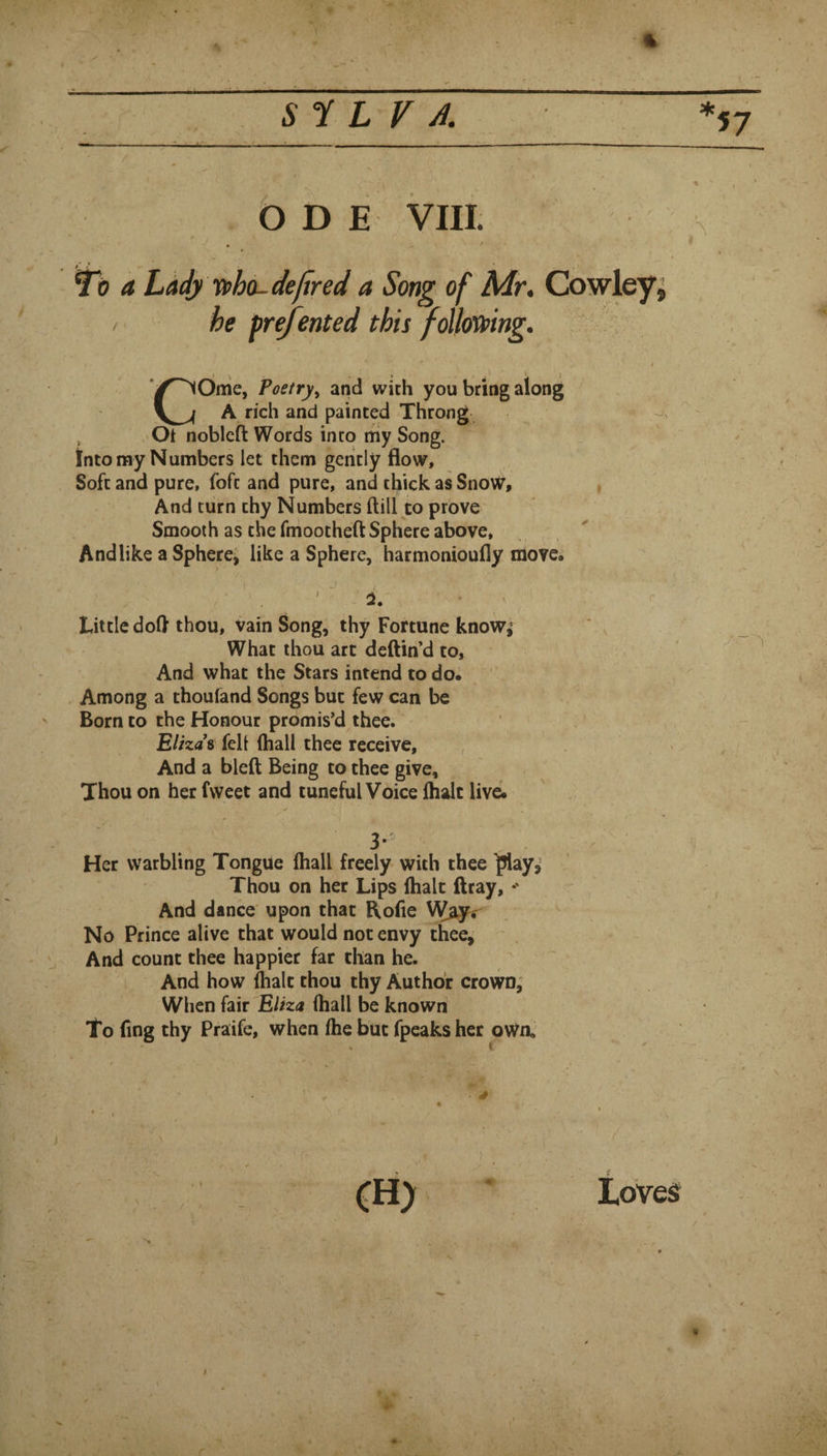 1- ■ f V , 5 y L r 57 b D E VIII. ^0 a Ladyifho-dejtred a Song of Mr, Cowleys / he fre/ented this foUoVping. COme, Poetry^ and with you bring along A rich and painted Throng Ot noblcft Words into my Song. Into my Numbers let them geiitly flow. Soft and pure, foft and pure, and thick as Snow, And turn thy Numbers (till to prove Smooth as the fmootheft Sphere above. And like a Sphere; like a Sphere, harmonioufly move. ' ' Little dofl thou, vain Song, thy Fortune know, What thou arc deflin'd to. And what the Stars intend to do. Among a thoufand Songs but few can be ' Born to the Honour promis’d thee. Elizas felt (hall thee receive. And a bleft Being to thee give. Thou on her fweet and tuneful Voice (halt live. - . ■ Her warbling Tongue (hall freely with thee ]?lay,- Thou on her Lips (halt ftray, And dance upon that Rofle No Prince alive that would not envy thee. And count thee happier far than he. And how (halt thou thy Author crown, When fair Eliza (hall be known To fing thy Praife, when (he but fpeaks her oWa s t