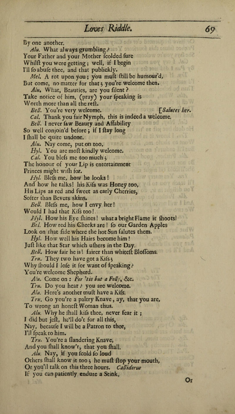 By one another. Alu. What always grumbling > Your Father and your Mother Icolded fure Whilft you were getting; well, if I begin ril foabufe thee, and that publickly. MeL A rot upon youj you muft ftill be humour’d, But come, no matter for that 5 you’re welcome then* What, Beauties, are youfilent? Take notice of him, (pray) your fpeaking is Worth more than all the rclt. Be//. You’re very welcome. J^Sa/ntes her* Cal. Thank you fair Nymph, this is indeed a welcome. EeU. I never faw Beauty and Affability So well conjoin’d before \ if I (lay long I (hall be quite undone. Alu. Nay come, put on too, Hyl. You arc molt kindly welcome. Cal. You blefs me too much 5 The honour of your Lip is entertainment Princes might wjfli for. Hyl. Blefs me, how be looks! And how he talks! his Kifs was Honey too. His Lips as red and fweet as early Cherries, Softer than Severs skins. Bell. Blefs me, how I envy her! Would I had that Kifs too I Hyl, How his Eye lliines! what a bright Flame it fhoots! Bel. How red his Cheeks are! fo our Carden Apples Look on that fide where the hot Sun falutes them. Byl. How well his Hairs become him I Jufl like that Star which ufliers in the Day, Bell. How fair he is I fairer than whiteft Blofibms. Tru. They two have got a Kifs 3 Whyfhouldl iofe it for want of (peaking.^ You’re welcome Shepherd. Alu. Come on : For Uis lut a Folly&c. Tru, Do you hear > you are welcome. Alu. Here’s another muft have a Kifs. Tru. Go you’re a paltry Knave, ay, that you are. To wrong an honeft Woman thus. Alu. Why he lhall kifs thee, never fear it ; I did but jeft, he’ll do’c for all this, Nay, becaufe I will be a Patron to thee, I’ll fpeakto him. Tru. You’re a flandering Knave, And you fhall know’f, that you fhall. Alu. Nay, if you fcold fo loud Others (ball know it too 3 he muft flop your mouth. Or you’ll talk on this three hours. Calltdorw If you can patiently endure a Stink, Or