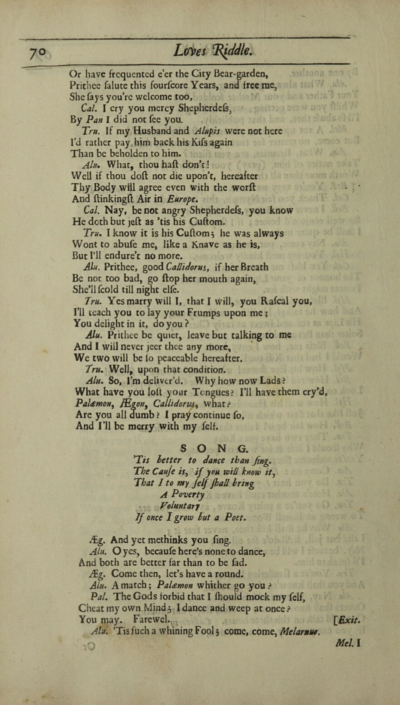 Or have frequented e’er the City Bear-garden, Prithee falute this fourfcore Years, and free me. She fays you’re welcome too. Cal. I cry you mercy Shepherdels, By Pan I did not fee you. Tru. If my Husband and Alupis were not here I’d rather pay him back his Kifs again Than be beholden to him. Ak, What, thou haft don’t! Well if thou doft not die upon’t, hereafter Thy Body will agree even with the worft ' ] * And ftinkingft Air in Europe. Cal. Nay, be not angry Shepherdefs, you know He doth but jeft as *tis his Cuftom. Tru. I know it is his Cuftom 5 he was always Wont to abufe me, like a Knave as he is. But ril endure’t no more. Alu, Prithee, good Callidorm, if her Breath Be not too bad, go ftop her mouth again, She’ll fcold till night elfe. Tru. Yes marry will I, that I will, you Rafcal you. I’ll teach you to lay your Frumps upon me; You delight in it, do you ? Alu. Prithee be quiet, leave but talking to me And I will never jeer thee any more, We two will be lo peaceable hereafter. 7V«. 'Well, upon that condition. Alu. So, I’m deliver’d. Why how now Lads ? What have you lolt your Tongues? I’ll have them cry’d, PaUmoH, IRgoiJy Callidoruss what? Are you all dumb ? I pra^ continue fo. And I’ll be merry with my fell. SONG. ’T/J letter to dance than Jing. The Cauje is^ if you mil know ity That / to my Jelf fhall bring A Poverty Voluntary If once I grow but a Poet. t /Eg. And yet methinks you fing. Ak. O yes, becaufe here^s none to dance. And both are better far than to be fad. /Eg. Come then, let’s have a round. Alu. A match; PaUmon whither go you ? Pal, The Gods lor bid that I Ihould mock my fclf. Cheat my own Mind 5 I dance and weep at once ? You may. Farewel.^ , [£xi/.