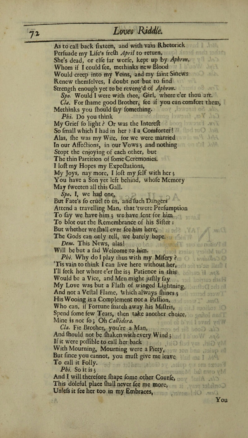 As to call back fixteen, and with vain Rb€torick Perfuade my Life’s frefli April to return, She’s dead, or elfe far worfc, kept up by Aphrott, Whom if I could fee, methinks new Blood Would creep into my Veins, and my faint Sinews Renew themfelves, I doubt not'^but to find Strength enough yet to be reveng’d of Aphron. Spo. Would I were with thee, Girl, where e’er thou ait. Cla, For (hame good Brother, fee if you can comfort them, Methinks you fhould fay fomething. Phi, Do you think My Grief fo light} Or was the Intereft So fmall which I had in her ? I a Comforter! Alas, (he was my Wile, for we were married In our AfFedions, in our Vows 5 and nothing Stopt the enjoying of each other, but The thin Partition of fome Ceremonies. I loft my Hopes my Expe^ations, My Joys, nay more, I loft my felf with her 5 You have a Son yet left behind, whofe Memory May fweeten all this Gall. Spo, I, we had one. Bin Fate’s fo cruel to tis, andfuch Dangers Attend a travelling Man, that ’twere Prefumption To fay we have him 5 we have lent for him To blot out the Remembrance of his Sifter: But whether we fliall ever fee him here. The Gods can only tell, barely hope. . Dew, This News, alasl ? Will be but a fad Welcome to kirn. Phi. Why do I play thus vvith my Mifery ? ’Tis vain to think I can live here without her. I’ll feek her where e’er (he is5 Patience in this < . — Would be a Vice, and Men might juftly fay My Love was but a Flafh of winged Lightning, And not a Veftal Flame, Vvhich always fliines, His Wooing is a Complement not a Paffion, Who can, if Fortune fnatch away his Miftris, Spend feme few Tears, then take another choice^ i ' Mine is not fo; Oh Callidcra. Cla. Fie Brother^, you’re a Man, And (hould not be ihaken with every Wind 3 If it were poftibleto call her back With Mourning, Mourning were a Piety, But fince you cannot, you muft give me leave . : To call it Folly. „ Phi. So it is 3 And I will therefore lhape feme ocher Courfe, This doleful place (hall never fee me more, Unlcfsit fee her too in my Embraces,