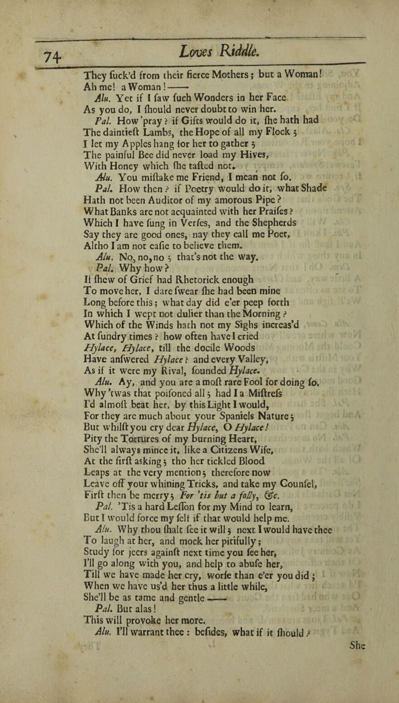 They fuck’d from their fierce Mothers; but a Woman! Ah me! aWoman!- Alu. Yet if I faw fuch Wonders in her Face As you do, I fliould never doubt to win her. Pal. How ’pray ? if Gifts would do it, fhe hath had The daintieft Lambs, the Hope of all my Flock 5 I let my Apples hang for her to gather 5 The painful Bee did never load my Hives, With Honey which fhe tailed not. Alu. You miftake me Friend, I mean not fo. Pal, How then ? if Poetry would do it, what Shade Hath not been Auditor of my amorous Pipe ? What Banks are not acquainted with her Praifes ? Which I have fung in Verfes, and the Shepherds Say they are good ones, nay they call me Poet, Altho I am not eafie to believe them, A/i^, No, no, no 5 that’s not the way. PaL Why how > It fhew of Grief had R.hetorick enough To move her, I darefwear fhe bad been mine Long before this; what day did e’er peep forth In which I wept not duller than the Morning ? Which of the Winds hath not my Sighs increas’d At fundry times ? how often have I cried Hylace, Hylace^ till the docile Woods Have anfwered Hylace ? and every Valley, As if it were my Rival, founded Hylace, Alu, Ay, and you arc a mod rare Fool for doing lo. Why ’twas that poifoned all 5 had I a Miftrefs rd almoft beat her, by this Light I would, For they are much about your Spaniels Nature, But whilftyou cry dear Hylace^ O Hylace! Pity the Tortures of my burning Heart, She’ll always mince it, like a Citizens Wife, At the firft asking 5 tho her tickled Blood Leaps at the very mention 5 therefore now Lciive off your whining Tricks, and take my Counfel, Firft then be merry 5 For 'tis hut a folly^ ^c. PaL ’Tis a hard Leftbn for my Mind to learn. But I would force my felt if that would help me. Alu. Why thou lhalt fee it will 5 next I would have thee To laugh at her, and mock her pitifully; Study for jeers againft next time you fee her, I’ll go along with you, and help to abufe her, Till we have made her cry, worfe than e’er you did ; When we have us’d her thus a little while, She’ll be as tame and gentle —— PaL But alas I This will provoke her more. Alu, ril warrant thee : befides, what if it ftiould ?