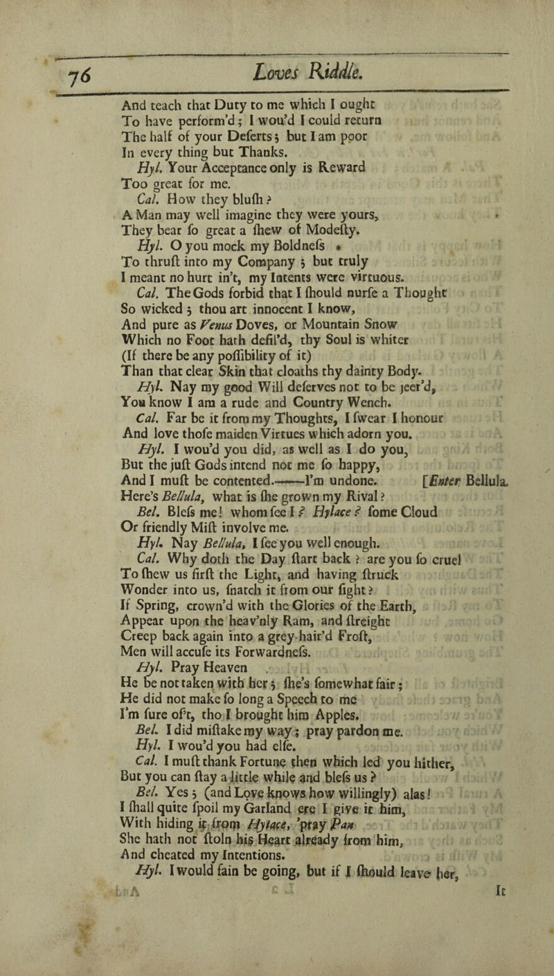 And teach that Duty to me which 1 ought To have perform’d; 1 wou’d 1 could return The half of your Deferts 5 but I am poor In every thing but Thanks. HyL Your Acceptance only is Reward Too great for me. Cal, How theyblufh.^ A Man may well imagine they were yours, They bear fo great a fhew of Modefty. HyL O you mock my Boldnefs • To thruft into my Company 5 but truly I meant no hurt in’t, my Intents were virtuous. Cal. The Gods forbid that I fhould nurfe a Thought So wicked 3 thou art innocent I know. And pure as P^enus Doves, or Mountain Snow Which no Foot hath dehl’d, thy Soul is whiter (If there be any poflibility of it) Than that clear Skin that cloaths thy dainty Body. HyL Nay my good Will defervesnot to be jeer*d, You know I am a rude and Country Wench. Cal. Far be it from my Thoughts, 1 fwear I honour And love thofe maiden Virtues which adorn you, HyL I wou’d you did, as well as I do you. But the juft Gods intend not me fo happy, And I muft be contented.——Fm undone. lEnfer Bellula, Here’s Bellula, what is (he grown my Rival ? Bel, Blefs me! whom fee I.^ Hylace^ fome Cloud Or friendly Mift involve me. HyL Nay Bellula, I fee you well enough. Cal. Why doth the Day ftart back ? are you fo cruel To (hew us firft the Light, and having ftruck Wonder into us, fnatch it from our fight ? If Spring, crown’d with the Glories of the Earth, Appear upon the heav’niy Ram, and ftrcighc Creep back again into a grey-hair’d Froft, Men will accufe its Forwardnefs. HyL Pray Heaven He be not taken with her 3 (he’s fomewhat fair; He did not make fo long a Speech to me I’m fure of’t, tho I brought him Apples. Bel. I did miftake my way; pray pardon me. HyL I wou’d you had elfe. Cal. I muft thank Fortune then which led you hither. But you can ftay a fittle while and blefs us ? Bel. Yes 3 (and Love knows how willingly) alas! I fhali quite fpoil my Garland ere I give it him. With hiding if: from Hylwe, \%%yfaH She hath not ftoln Hearc already from him. And cheated my Intentions. HyL I would fain be going, but if I (hould leave her, ^ A It