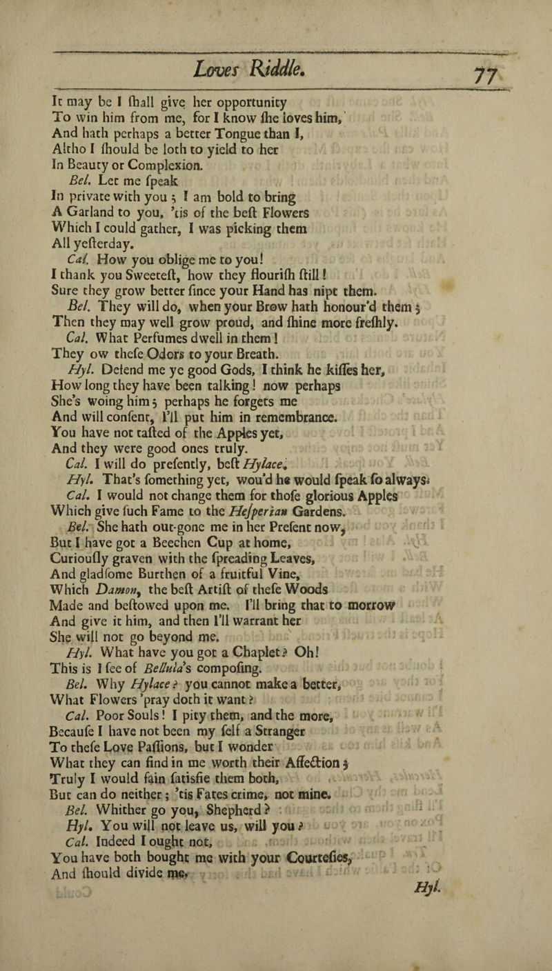 It may be I fhall give her opportunity To win him from me, for I know flie ioveshim,' And hath perhaps a better Tongue than I, Altho I fhould be loch to yield to her In Beauty or Complexion. Bel, Let me fpeak In private with you 5 I am bold to bring A Garland to you, ’tis of the bell Flowers Which I could gather, I was picking them All yefterday, Cai, How you oblige me to you! I thank you Sweeteft, how they flourilh ftill! Sure they grow better lince your Hand has nipt them. Bel. They will do, when your Brow hath honour’d them 5 Then they may well grow proud, and Ihine more frelhly. Cal. What Perfumes dwell in them! They ow ehefe Odors to your Breath. Hyl. Defend me ye good Gods, I think he kifles her. How long they have been talking! now perhaps She’s woing him 5 perhaps he forgets me And will confenr, I’ll put him in remembrance. You have not tailed of the Apples yet. And they were good ones truly. Cal. I will do prefently, bell Hylace^ HyL That’s fomething yet, wou’d h® would fpeak fo always*' Cal, I would not change them for thofe glorious Apples Which give fuch Fame to the Hejperian Gardens. Bel:' She hath out gone me in her Prefent now^ But I have got a Beechen Cup at home, Curioufly graven with the fpreading Leaves, And gladfbme Burthen of a fruitful Vine, Which Damon^ the bell Artifl of thefe Woods Made and bellowed upon me. I’ll bring that to morrow And give it him, and then I’ll warrant her She will not go beyond me. Hyl. What have you got a Chaplet? Oh! This is 1 fee of Bellulas compoling. Bel. Why Hylace> you cannot make a better. What Flowers ’pray doth it want ? Cal. Poor Souls! I pity them, and the more, Becaufe I have not been my felf a Stranger To thefe Love Paliions, but I wonder What they can find in me worth their Affections Truly I would fain fatisfie them both. But can do neither; ’tis Fates crime, not mine# Bel. Whither go you. Shepherd > . HyU You will not leave us, will you? Cal. Indeed I ought not, You have both bought me with your CourtefieSj And Ihould divide me*