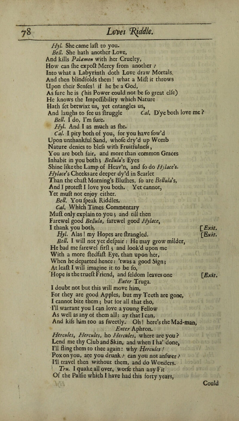 Hyl. She came laft to you. Bell. She hath another Love, And kills PaUmon with her Cruelty, How can (he expeft Mercy from another ? Into what a Labyrinth doth Love draw Mortals^ And then blindfolds them I what a Mid it throws Upon their Senfesl if he be a God, As fure he is ('his Power could not be fb great clfe) He knows the Impoflibility which Nature Hath fet betwixt us, yet entangles us, And laughs to fee us druggie Cah D’ye both love me ? Bell. I do, Tm fure. Hyl. And 1 as much as (he. Cal. I pity both of you, for you have fow’d Upon unthankful Sand, whole dry*d up Womb Nature denies to blefs with Fruitfulnefs, You are both fair, and more than common Graces Inhabit in you both 5 BeHulas Eyes Shine like the Lamp of Heav’n, and fo do Bylaeeh*. Hylace's Cheeks are deeper dy’d in Scarlet Than the chad Morning’s Blulhes, fo are Bellulas^ And I proted I love you both. Yet cannot, Yet mud not enjoy either. Bell. Youfpeak Riddles. Cal, Which Times Commentary Mud only explain to you 5 and till then Farcwel good Bellukt farewel good Hylace^ I thank you both. 1 Hyl. Alas! my Hopes are drangled. [fix/r. Bell, I will not yet defpair : He may grow milder, He bad me farewel fird 5 and look’d upon me With a more dedfad Eye, than upon her, When he departed hence: ’twasa good Sign; At lead I will imagine it to be fo, Hope is the trued Friend, and feldom leaves one Enter Truga. I doubt not but this will move him. For they are good Apples, but my Teeth arc gone, I cannot bite them; but for all that tho, i’ll warrant you I can love a young Fellow As well as any of them all: ay that I can. And kifs him too as fweetly. Oh! here’s the Mad-man, Enter Aphron. Hercules^ Herculest ho Herculest where are you ? Lend me thy Club and Skin, and when I ha’ done, I’ll fling them to thee again: why Hercules I Pox on you, are you drunk ? can you not anfwer ? I’ll travel then without them, and do Wonders. I Tru. I quake all over, worie than any Fit Of the Palfie which 1 have had this forty years,