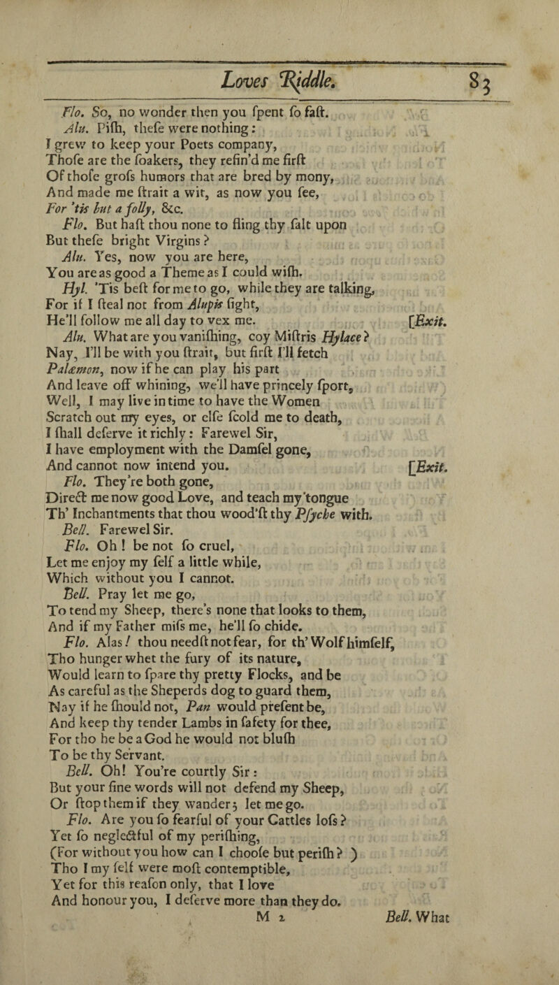 flo. So, no wonder then you fpent fo faft. Jlu. Pilh, thefe were nothing: I grew to keep your Poets company, Thofe are the foakers, they refin’d me firft Of thofe grofs humors chat are bred by mony, And made me ftrait a wit, as now you fee, Fi?r *tis Int a folly, Sic. Flo. But haft thou none to fling thy fait upon But thefe bright Virgins } Alu. Yes, now you are here, You are as good a Theme as I could wifti, Hyl. ’Tis beft for me to go, while they are talking, For if I fteal not from Alupis fight, He’ll follow me all day to vex me. Alu. What are you vanifhing, coy Miftris Hylace} Nay, I’ll be with you ftrait, but firft I’ll fetch PaUmon, now if he can play his part And leave off whining, we 11 have princely (port. Well, 1 may live in time to have the Women Scratch out my eyes, or elfe fcold me to death, I (hall deferve it richly: Farewel Sir, I have employment with the Damfel gone, And cannot now intend you. [Exit. Flo. They’re both gone, Dire£f me now good Love, and teach my'tongue Th’ Inchantments that thou wood’ft thy Pfyche with. Be//. Farewel Sir. Flo. Oh ! be not fo cruel. Let me enjoy my felf a little while, Which without you I cannot. Bell. Pray let me go. To tend my Sheep, there’s none that looks to them, And if my Father mifs me, he’ll fo chide, Flo. Ahs! thou needft not fear, for th’Wolfflimfelf, Tho hunger whet the fury of its nature. Would learn to fpare thy pretty Flocks, and be As careful as the Sheperds dog to guard them, Way if he ftiould not. Pan would prefent be. And keep thy tender Lambs in fafety for thee. For tho lie be a God he would not blufh To be thy Servant. Bell. Oh! You’re courtly Sir: But your fine words will not defend my Sheep, Or flop them if they wander 5 let me go. Flo. Are you fo fearful of your Cattles lofs ? Yet fo negleiftful of my perifhing, (For without you how can 1 choofe but perifh? ) Tho I my felf were moft contemptible. Yet for this reafon only, that I love And honour you, I deferve more than they do.