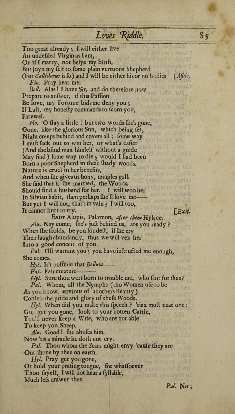 An undefiled Virgin as I am, Or if I marry, not belye my birth, But joyn my felf to fome plain vertuous Shepherd (For Calltdortfs is fo) and 1 will be either his or no bodies. [JJide, Flo. Pray hear me. Bei/. Alas I I have Sir, and do therefore now Prepare to anfwer, if this Paflion Be love, my Fortune, bids me deny you 5 If Luft, my honefty commands to (corn you, Farewel. ' Flo, O ftay a little 1 but two words (lie’s gone, Gone, like the glorious Sun, which being (er. Night creeps behind and covers all j fome way I muft feek out to win her, or what’s eafier (And the blind man himlelf without a guide May find^ fome way to die 5 would I had been Born a poor Shepherd in thefe (hady woods. Nature is cruel in her benefits. And when (he gives us hony, mingles gall. She faid that if (he married, the Woods. Should find a husband for her. I will woo her In Silvian habit, then perhaps (he’ll love me- But yet I will not, that’s in vain 5 I will too. It cannot hurt to try. JiExii Enter Alupis, Palsemon, after them Hylace. Alu. Nay come, (he’s juft behind us, arc you ready } When fhe fcolds, be you loudefi, if (he cry Then laugh abundantly, thus we will vex her Into a good conceit of you. Pal. rill warrant you 5 you have inftrudled me enough, She comes. Hyl. Is’t poflible that Bellula- Pal, Fair creature- FJyl Sure thou wert born to trouble me, who fent for thee ? Pal. Whom, all the Nymphs (tho Women ufe to be As you know, envious of anothers Beauty J Confefs the pride and glory of thefe Woods. Flyl When did you make this fpeech > ’tisa mod neat one: Go, get you gone, look to your rotten Cattle, You’ll never keep a Wife, who are not able To keep you Sheep. Alu, Good! (he abufes him. Now ’tis a miracle he doth not cry. Pal. Thou whom the Stars might envy ’caufe they are Out-(hone by thee on earth. Hyl. Pray get you gone, Or hold your prating tongue, for whatfoever Thou fayeff, I will not hear a (yliable. Much lefs anfwer thee. Pal. No