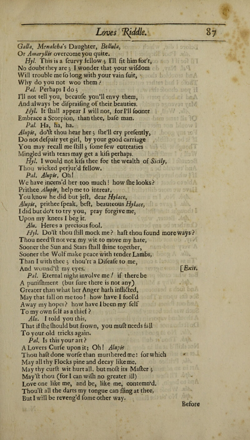 Galla^ Menatchas Daughter, Be/lula, Or Amaryllis overcome you quite. . ' Hyl. This is a fcurvy fellow 5 I’ll fit him for^'t, No doubt they are 5 I wonder that your wifdom Will trouble me fo long with your vain fuit, • Why do you not woo them ? Pal, Perhaps I do 5 ril not tell you, becaufe you’ll envy them, i, And always be difpraifing of their beauties. HyU It (hall appear I will nor, forPllfooner ' Embrace a Scorpion, than thee, bafe man. Pal. Ha, ha, ha. Ahipis^ do’ft thou hear her ^ fhe’ll cry prefently, Do notdefpair yet girl, by your good carriage You may recall me (till 3 fbmefew entreaties Mingled with tears may get a kifs perhaps. Hyl. I would not kifs thee for the wealth of Sicily, Thou wicked perjur’d fellow. Pal. Alupis, Oh! We have incens’d her too much! how (he looks? Prithee Alupk^ help me to intrear. You know he did but jeft, deat Hylace, Alnpis, prithee fpeak, beft, beauteous Hylace, I did but do*t to try you, pray forgive me, Upon my knees I beg ft. AIh. Here’S a precious fool. Hyl, Do’ft thou flill mock me ? haft thou found more ways? Thou need’ft not vex my wit to move my hate. Sooner the Sun and Stars (hall fhine together. Sooner the Wolf make peace with tender Lambs, Than I with thee 3 thou’rt a Difeafe to me, And wound’d my eyes. [Exit. Pal. Eternal night involve meif there be A punifhment (but fure there is not any) Greater than what her Anger hath inflidted. May that fall on me too! how have I fool’d Away my hopes? how have I been my felf To my own fclf as a thief ? Alii, I told you this, That if (he (hould but frown, you muft needs fall To your old tricks again. Pal. Is this your art? A Lovers Curfe upon it; Oh! Alnpis Thou haft done worfe than murthered me: for which May all thy Flocks pine and decay like me, May thy curft wit hurt all, butmoft its Mafter 5 May’ft thou (for I can wi(h no greater ill) Love one like me, and be, like me, contemn’d. Thou’ft: all the darts my tongue can fling at thee, But I will be reveng’d fome other way. Before