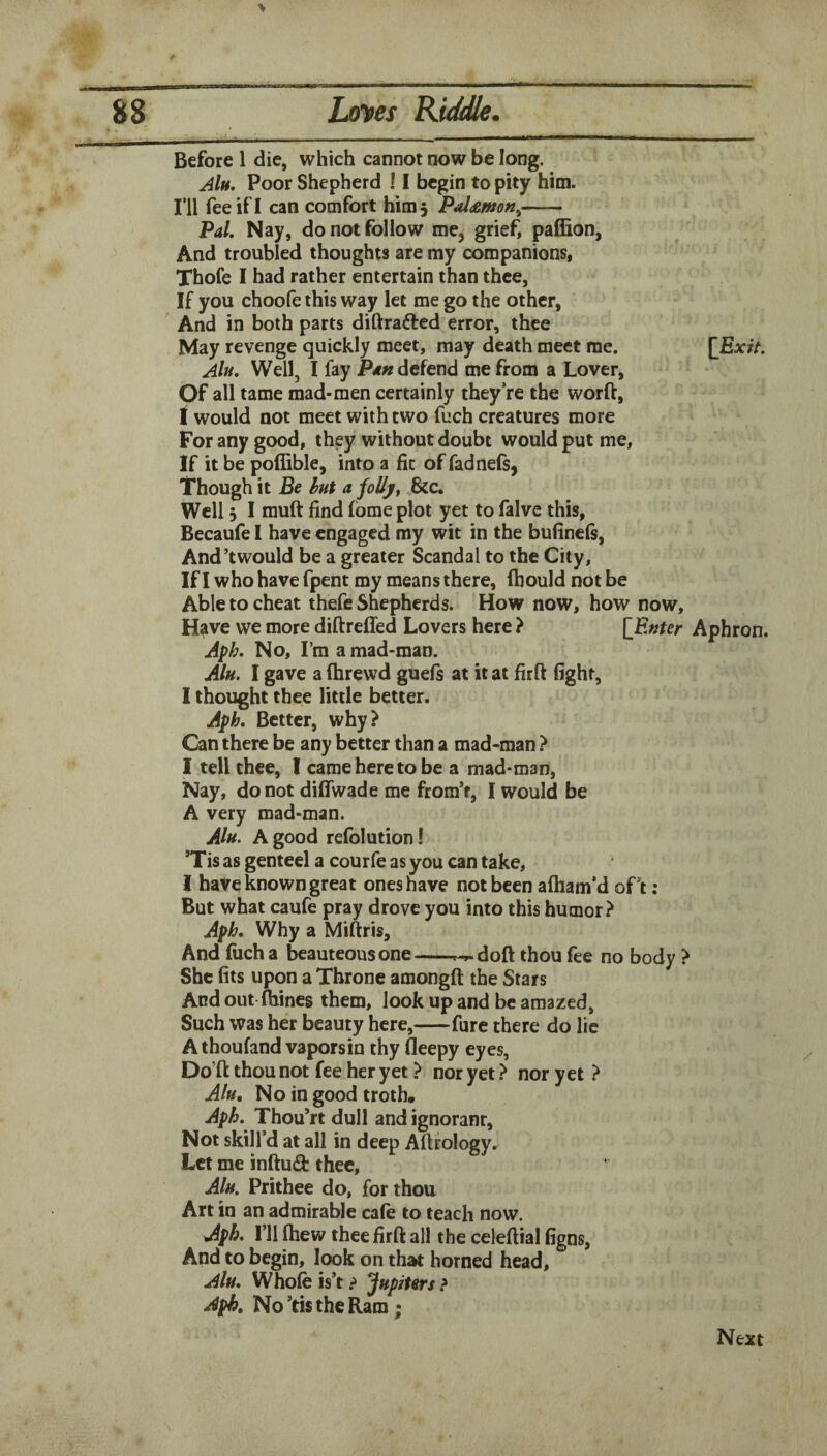 Before 1 die, which cannot now be long. AIh, Poor Shepherd 11 begin to pity him. I’ll fee if I can comfort him 5 Pal^mn^- Pal, Nay, do not follow me, grief, paffion, And troubled thoughts are my companions, Thofe I had rather entertain than thee, If you choofe this way let me go the other, And in both parts diftrafted error, thee May revenge quickly meet, may death meet me. AIh, Well, I fay Pan defend me from a Lover, Of all tame mad-men certainly they’re the worft, I would not meet with two fuch creatures more For any good, they without doubt would put me. If it be poffible, into a fit of fadnefs, Though it Be hut a foUj/^ &c. Well 5 I muft find fbme plot yet to falve this, Becaufe 1 have engaged my wit in the bufinels, And’twould be a greater Scandal to the City, If I who have fpent my means there, ftiould not be Able to cheat thefe Shepherds. How now, how now. Have we more diftrefled Lovers here ? [Enter Aphron. Aph. No, I’m a mad-man. Alu. I gave a (hrewd guefs at it at firfi fight, I thought thee little better. Aph, Better, why? Can there be any better than a mad-man ? I tell thee, I came here to be a mad-man, Nay, do not dilTwade me from’t, I would be A very mad-man. Alu. A good refolution! ’Tis as genteel a courfe as you can take, I have known great ones have not been afliam’d oPt : But what caufe pray drove you into this humor? Aph, Why a Miftris, And fuch a beauteous one-^-^doft thou fee no body ? She fits upon a Throne amongft the Stars And out-fhines them, look up and be amazed, Such was her beauty here,-fare there do lie A thoufand vaporsin thy fleepy eyes, Do’ft thou not fee her yet ? nor yet ? nor yet ? Alu, No in good troth, Aph, Thou’rt dull and ignorant. Not skill’d at all in deep Altrology. Let me inftuft thee, Alu, Prithee do, for thou Art in an admirable cale to teach now. Aph, I’ll fhew thee fir ft all the celeftial figns, And to begin, look on that horned head, Alu, Whofe is’t ? Jupiters > Aph, No’tis the Ram; Next