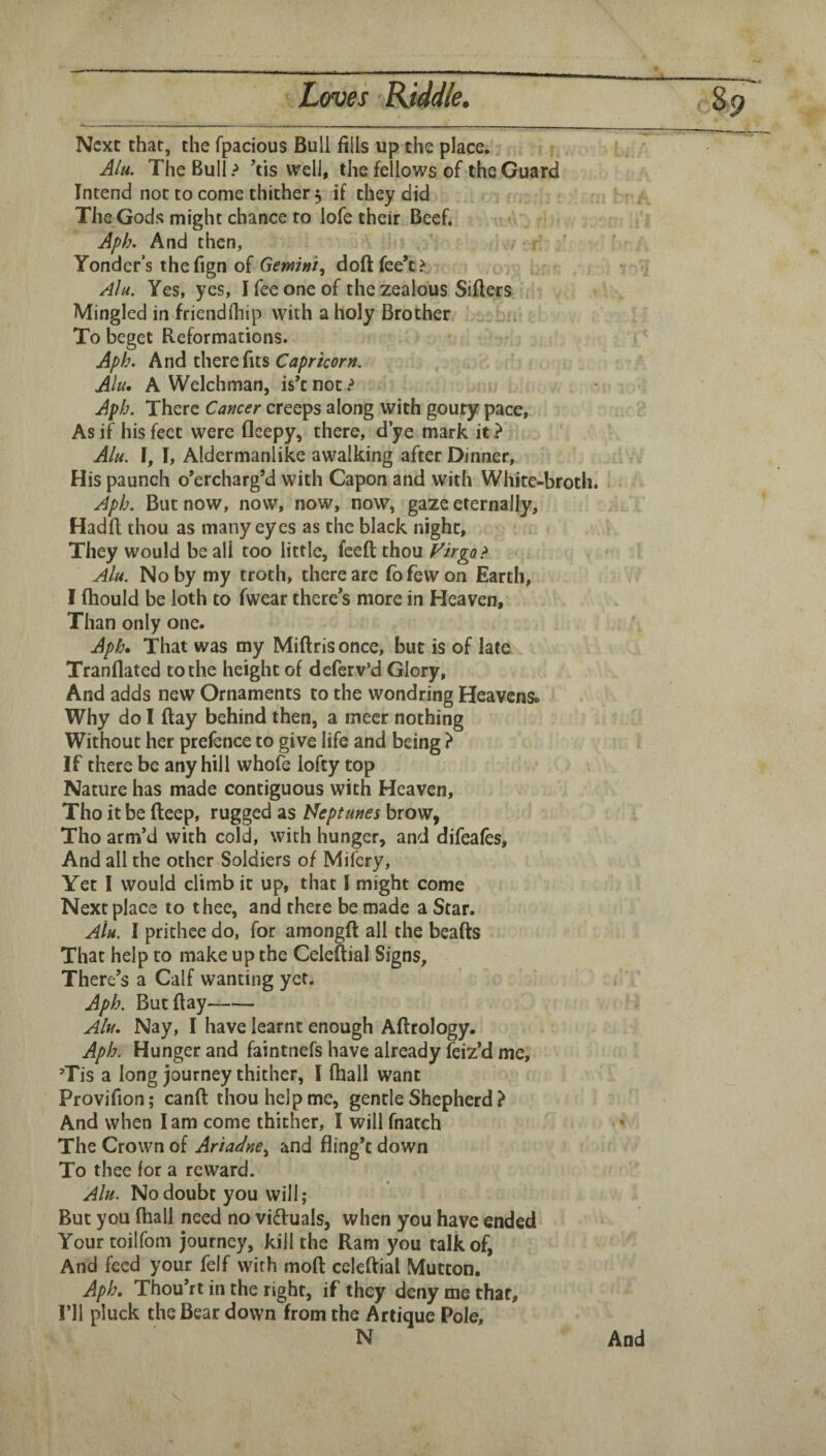 Next that, the fpacious Bull fills up. the place. Alu. The Bull? ’tis well, the fellows of the Guard Intend not to come thither 5 if they did The Gods might chance to lofe their Beef. Aph, And then, ' Yonder’s thefign of Gemini^ doftfee’t? Ala. Yes, yes, I fee one of the zealous Sifters ' Mingled in friendfliip with a holy Brother To beget Reformations. Aph. And there fits , Alu, A Welchman, is’t not ? Aph. There Cancer creeps along with gouty pace. As if his feet were fleepy, there, d’ye mark it ? , Alu. I, I, Aldermanlike awalking after Dinner, His paunch o’ercharg’d with Capon and with White-broth. Aph. But now, now, now, now, gaze eternally, Hadft thou as many eyes as the black night. They would be all too little, feeft thou Virgo > Alu. No by my troth, there are fbfewon Earth, I ftiould be loth to fwear there’s more in Heaven, Than only one. Aph. That was my Miftris once, but is of late Tranflated to the height of deferv’d Glory, And adds new Ornaments to the wondring Heavens* Why do I ftay behind then, a tnecr nothing Without her prefence to give life and being If there be any hill whofe lofty top Nature has made contiguous with Heaven, Tho it be fteep, rugged as Neptunes brow, Tho arm’d with cold, with hunger, and difeales. And all the other Soldiers of Mifery, Yet I would climb it up, that I might come Next place to thee, and there be made a Star. Aiu. I prithee do, for amongft all the beafts That help to make up the Celeftial Signs, There’s a Calf wanting yet. Aph. But ftay- Alu. Nay, I have learnt enough Aftrology. Aph. Hunger and faintnefs have already leiz’d me, Tis a long journey thither, I (hall want Provifion; canft thou help me, gentle Shepherd ? And when lam come thither, I will fnatch The Crown of Ariadneand fling’t down To thee lor a reward. Alu. No doubt you will; But you (hall need no viftuals, when you have ended Your toilfom journey, kill the Ram you talk of, And feed your felf with moft celeftial Mutton. Aph. Thou’rt in the right, if they deny me that. I’ll pluck the Bear down from the Artique Pole, N