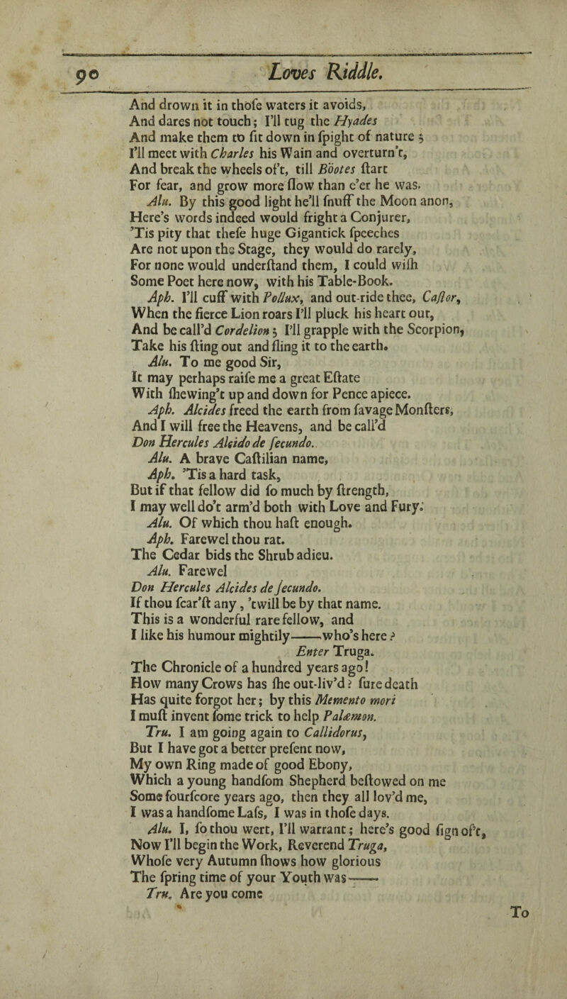 And drown it in thofe waters it avoids. And dares not touch; I’ll tug the Hyades And make them to fit down in fpight of nature 5 ril meet with Charles his Wain and overturn’r, And break the wheels oft, till Bootes ftart For fear, and grow more flow than e’er he was. Alu. By this good light he’ll fnuff the Moon anon, Here’s words indeed would fright a Conjurer, ’Tis pity that thefe huge Gigantick fpeeches Are not upon the Stage, they would do rarely. For none would underftand them, I could wiih Some Poet here now, with his Table-Book. Aph. I’ll cufF with follupc, and outride thee, Caiior,, When the fierce Lion roars I’ll pluck his heart our, And be call’d Cordelion 5 I’ll grapple with the Scorpion, Take his fling out and fling it to the earth* Alu. To me good Sir, It may perhaps raife me a great Eftate With fliewing’t up and down for Pence apiece. Aph. Alcides freed the earth from favage Monflers, And I will free the Heavens, and be call’d Don Hercules Aleidode fecundo. Alu. A brave Caflilian name, ’Tis a hard task. But if that fellow did fo much by flrength, I may well do’t arm’d both with Love and Fury; Alu. Of which thou haft enough. Aph, Farewel thou rat. The Cedar bids the Shrub adieu. Alu. Farewel Don Hercules Alcides de Jecundo. If thou fcar’ft any, ’twill be by that name. This is a wonderful rare fellow, and I like his humour mightily-who’s here .•» Enter Truga. The Chronicle of a hundred years ago! How many Crows has fhe out liv’d ? fure death Has quite forgot her; by this Memento mori I muft invent fome trick to help PaUmon. Tru. I am going again to CallidoruSj But I have got a better prefenc now. My own Ring made of good Ebony, Which a young handfom Shepherd bellowed on me Some fourfeore years ago, then they all lov’d me, I was a handfome Lafs, I was in thofe days. Alu. I, fo thou wert, I’ll warrant; here’s good fign of’c Now I’ll begin the Work, Reverend Truga, Whofe very Autumn fhows how glorious The fpring time of your Youth was- Tru. Are you come