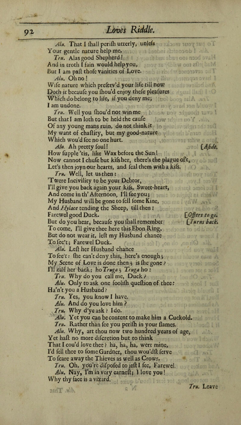 Jjtveis Riddle. El Alu. That I fhall perifti utterly, unlefs Your gentle nature help me. Tru, Alas good Shepherd! And in troth I fain would help you. But I am paft thofe vanities of Love. AIh, Oh no! ii Wife nature which preferv’d your life till now Doth it becaufe you Ihou’d enjoy thefe pleafures AVhTch do belong to life, if you deny me, ;• A I am undone. Tru. Well you fhou’dnot winme r But that I am loth to be held the caufe A v/ ' . Of any young mans ruin, do not think it My want of chaftity, but my good-nature Which wou’d fee no one hurt. Alu. Ah pretty foul! ^AJide, How fupplc ’tis, like Wax before the Sun! Now cannot I chufebut kifsher, there's the plague oft, Let’s then joyn our hearts, and feal them with a kifs. Tru* Well, let us then; ’Twere Incivility to be your Debtor, Til give you back again your kifs. Sweet-heart, And come in th’Afternoon, I’ll fee you; My Husband will be gone to fell fome Kine, And sending the Sheep, till then: Farewel good Duck. \iOjfers to go. But do you hear, becaufe you fliall remember {Turns back. To come. Til give thee here this Ebon Ring, But do not wear it, left my Husband chance Tofee’t; Farewel Duck. Alu, Left her Husband chance Tofee’c; (he can’t deny this, here’s enough j My Scene of Love is done then 5 is fhe gone ^ ril call her back; hoTruga 5 Truga ho : Tru. Why do you call me, Duck t Alu. Only to ask one foolifh queftion of thee: Ha’n’c you a Husband ? Tru. Yes, you know I have. Alu. And do you love him ? Tru, Why d’ye ask? Ido. ^Alu, Yet you can be content to make him a Cuckold. Tru, Rather than fee you perifh in your flames. Alu. Why, art thou now two hundred years of age. Yet haft no more diferetion but to think That I cou’d love thee ? ha, ha, ha, were mine. I’d fell thee to fome Gardner, thou wou’dft ferve To fcare away the Thieves as well as Crows. Tru. Oh, you’re difpofed to jeft I fee, Farewel. Alu, Nay, I’m in very earneft; 1 love you I Why thy face is a vizard. ' ' Tru. Leave 4}