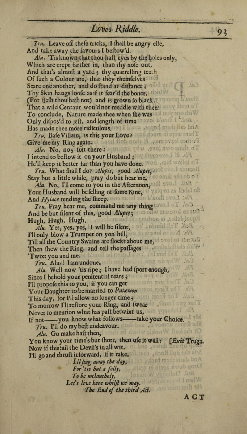 A ■V -% Tru, Leave off tliefe tricks, I ffiall be angry elle. And take away the favours I beftow’d. Alu. ’Tis known that thou haft eyes by the holes only, Which are crept farther in, than thy nofe out. And that’s almoft a yard 5 thy quarrelling teeth Of fuch a Colour are, that they themfelves Scare one another, and do (land at diftance; Thy Skin hangs loofe as if it fear’d the bones, ] (For flelh thou haft not) and is grown fo black. That a wild Centaur wou’d not meddle with theei To conclude, Nature made thee when fhe was ^ Only difpos’d to jeft, and length of time * \ Has made thee more ridiculous. Tru. Bafe Villain, is this your Love ? Give me my Ring again. ** c ^ ^ Alu. No, noj foft there; ^ I intend to beftow it on your Husband I He’ll keep it better far than you have done. Tru, What fhalll do? Alupis^ goo^ Aluph^ Stay but a little while, pray do but hear me. No, I’ll come to you in the Afternoon, Your Husband will be felling of fomeKine, Andtending the fheep. Tru. Pray hear me, command me any thing , ^ ^ v And bebut filentof this, good ^ Hugh, Hugh, Hugh. \ ^ Alu. Yes, yes, yes, I will be filent, ’ ■ ril only blow a Trumpet on yon hill, Till all the Country Swains are flockt about me, ' Then (hew the Ring, and tell the paflages 'Twixt you and me. Tru. Alas! lam undone. Alu. Well now’tis ripe; I have had fport enough. Since I behold your penitential tears 5 I’ll propofe this to you, if you can get Your Daughter to be married to PaUruon This day, for I’il allow no longer time 3 To morrow I’ll reftote your Ring, and fwear Never to mention what has paft betwixt us, If not-you know what follows—-take your Choice. 7>«. ril do my beft endeavour. Alu. Go make haft then. You know your time’s but (hort, then ufe it well: Truga. Now if this fail the Devil’s in all wit. ril go and thruft it forward, if it take, IIIfing away the day. For 'tis hut a folly. To he melancholy. Let*s live here whilft we may. The Bud of the third All* ACT