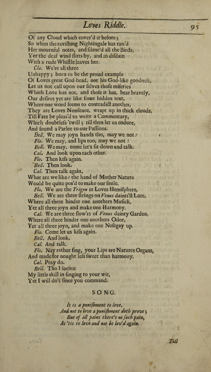 * ..■'■■y ---y Loyes Kiddle. Of any Cloud which cover’d it before 5 So when theravilhing Nightingale has tun’d Ker mournful notes, and filenc’d all the Birds, Yet the deaf wind flirts by, and in difdain With a rude Whiftle leaves her. Cla, We’re all three Unhappy 5 born to be the proud example Of Loves great God-head, not his God-like goodnefs,* Let us not call upon our felves thofe miferies Which Love has not, and thofe it has, bear bravely. Our defires yet are like fbme hidden text. Where one word feems to contradift another. They are Loves Nonfence, wrapt up in thick clouds. Till Fate be pleas’d to write a Commentary, Which doubtlefs ‘twill 3 till then let us endure. And found a Parlee to our Paflions. Be//. We may joyn hands tho, may we not? < Flo. We may, and lips too, may we not ? Bell, We may, come let's fit down and talk. CaU And look upon each other. Flo. Then kifs again. . . . - ^ Be//. Then look. ? Cal. Then talk again. What are we like ? the hand of Mother Nature Would be quite pos’d to make our fmile. I Flo, We are the Trigon in Loves Hemifphere, Be//. We are three firings on Venus dainti’fl Lute, Where all three hinder one anothers Mufick, Yet all three joyn and make one Harmony. Cal, We are three flow’rs of Venus dainty Garden, Where all three hinder one anothers Odor, Yet all three joyn, and make one Nofegay up. Flo, Come let us kifs again. Bell. And look. Cal. And talk. Flo, Nay rather fing, your Lips are Natures Organs, And made for nought lefs fweet than harmony. Cal, Pray do. Bell, Tho I forfeit My little skill in finging to your wit. Yet I will do’t fince you command. SONG. It is a punilhment to love. And not to love a puni/hwent doth prove 5 But of att pains there^s no fuch pain^ As *tis to love and not he lov*d again. j