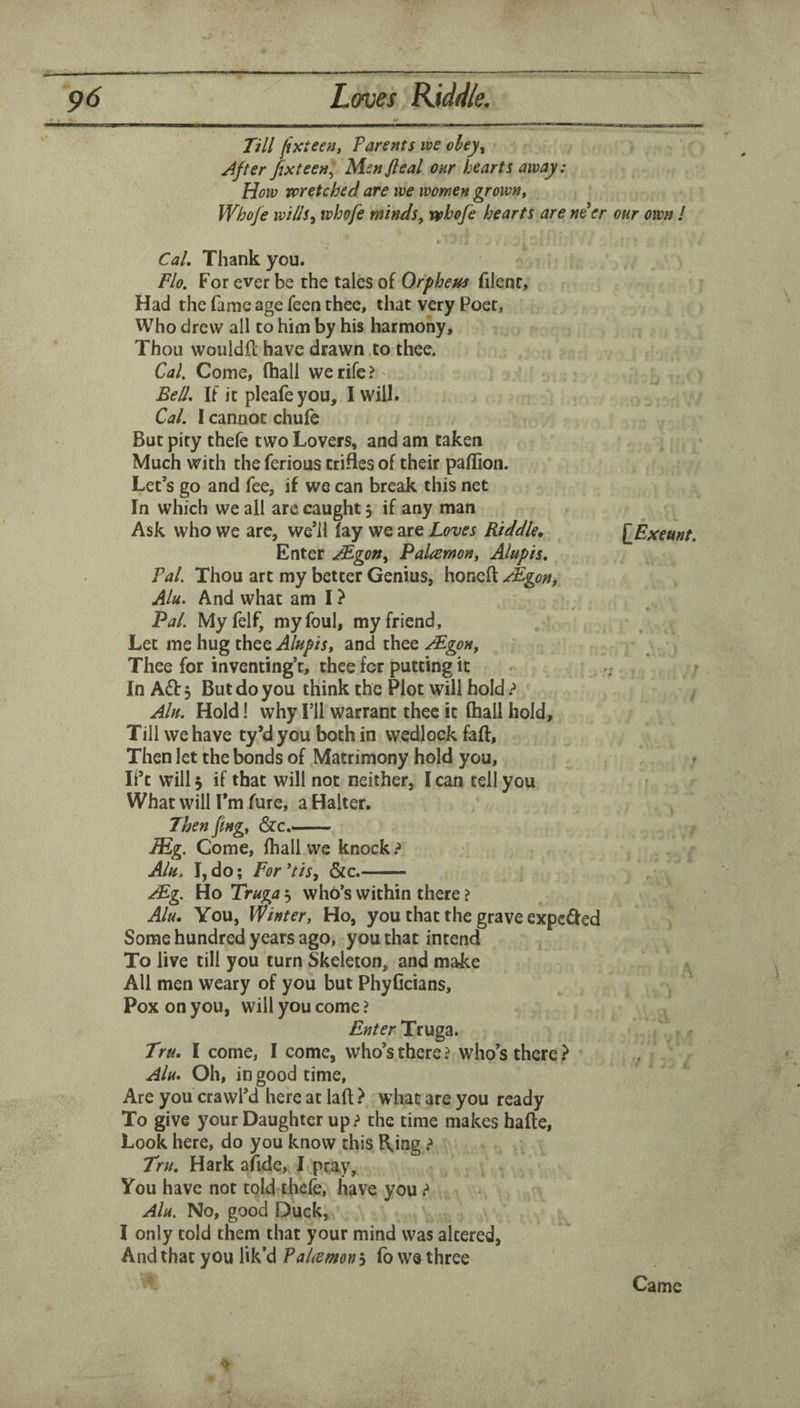 El Till jixteen, Parents we ohey^ After fixteen:^ Menfieal our hearts away: How wretched are we women grown» Whofe wills^ whofe minds, rvhofe hearts are ne^er our own ! (• Cal, Thank you. Flo. For ever be the tales of Orpheus filenc. Had the fame age feen thee, that very Poet, Who drew all to him by his harmony. Thou wouldft have drawn to thee. Cal. Come, (hall we rife? - Bell, If it plealeyou, I will. Cal. I cannot chufe But pity thefe two Lovers, and am taken Much with the ferious trifles of their paffion. Let’s go and fee, if we can break this net In which we all are caught 3 if any man Ask who we arc, we’il (ay we are Loves Riddle, {^Exeunt. Enter Mgon, Palcemon, Alupis, Pal. Thou art my better Genius, honeft ^gon, Alu. And what am I ? Pal. Myfelf, my foul, my friend. Let me hug thee Alupis, and thee Mgon, Thee for inventing’t, thee for putting it - * / In A<Sb 3 But do you think the Plot will hold Ain, Hold! why I’ll warrant thee it (hall hold. Till we have ty’d you both in wedlock faft. Then let the bonds of Matrimony hold you, ^ Ift will 3 if that will not neither, I can tell you What will I’m fure, a Halter. Then fing, &c.- lEg. Come, (hall we knock ? Alu, I, do; For tis, &c.- AEg. Ho Truga 3 who’s within there ? Alu. You, Winter, Ho, you that the grave expcdfed Some hundred years ago, you that intend To live till you turn Skeleton, and make ^ All men weary of you but PhyGcians, , ^ Pox on you, will you come ? Truga. Tru, I come, I come, who’s there? who’s there? Alu, Oh, in good time. Are you crawl’d here at laft ? what are you ready To give your Daughter up.-^ the time makes hafte. Look here, do you know this Ring ? Tru, Hark afide, I pray, You have not told thele, have you ^ Alu. No, good Duck, I only told them that your mind was altered. And that you lik’d Palcemon 3 fo we three Came
