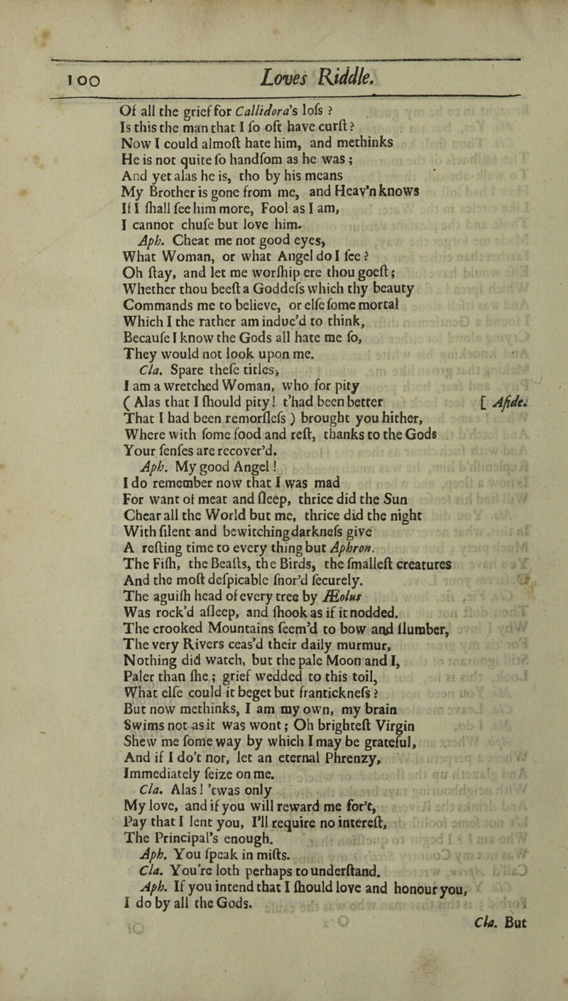 Of all the grief for Callieloras lofs ? Is this the man that I fo oft have curft ? Now I could almoft hate him, and methinks He is not quite fo handfom as he was ; And yet alas he is, tho by his means My Brother is gone from me, and Heav*n knows Ill (hall fee him more, Fool as I am, I cannot chufe but love him. Aph. Cheat me not good eyeS) What Woman, or what Angel do I fee? Oh flay, and let me worfhip ere ihougoeft; Whether thou beefta Goddefs which thy beauty Commands me to believe, or clfe fome mortal Which I the rather am induc’d to think, Becaufe I know the Gods all hate me fo. They would not look upon me. Cla» Spare ihefe titles> I am a wretclied Woman, who for pity ( Alas that I fhould pity! t’had been better That I had been remorflefs ) brought you hither. Where with fome food and reft, thanks to the Gods Your fenfes are recover’d. Aplj. My good Angel! I do remember now that I was mad For want of meat and fleep, thrice did the Sun Cheat all the World but me, thrice did the night Withfilent and bewitchingdarknefs give A refting time to every thing but Aphron. TheFilh, the Bealls, the Birds, the fmalleft creatures And the moft dcfpicablc fnor’d fecurely. The aguifh head of every tree by IRolus Was rock’d afleep, and fhook as if it nodded. The crooked Mountains feem’d to bow aod flumber, The very Rivers ceas’d their daily murmur. Nothing did watch, but the pale Moon and I, Paler than fhe; grief wedded to this toil. What elfe could it beget but franticknefs ? But now methinks, I am my own, my brain Swims not as it was wont; Oh brighteft Virgin Shew me fome way by which I may be grateful, And if 1 do’t nor, let an eternal Phrenzy, Immediately feize on me. Cla, Alas I *cwas only My love, and if you will reward me for’t, Pay that I lent you, I’ll require no intereft. The Principal’s enough. Aph, You fpeak in mifts. Cla, Yqu’rc loth perhaps to underftand. Aph, If you intend that I fhould love and honour you, 1 do by all the Gods. j [ Afidei Cla, But