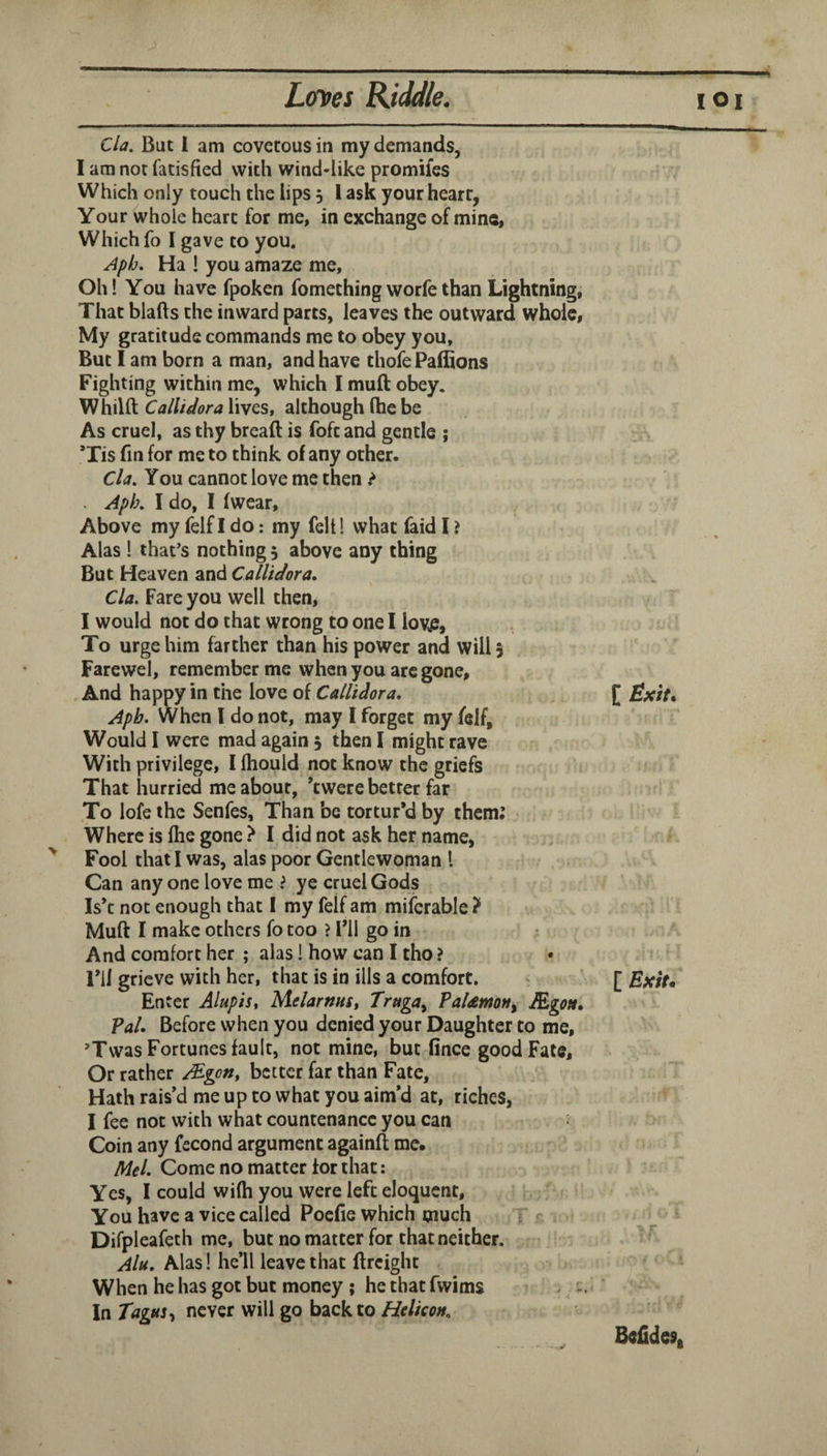 Cla. But I am covetous in my demands, I am not fatisfied with wind-like promUes Which only touch the lips 5 I ask your heart, Your whole heart for me, in exchange of mine, Which fo I gave to you. Apb. Ha ! you amaze me. Oh! You have fpoken fomethingworfethan Lightning, That blafts the inward parts, leaves the outward whole, My gratitude commands me to obey you. But I am born a man, and have thofe Paffions Fighting within me, which I muft obey. Whilft CalVtdora lives, although Ihc be As cruel, as thy bread is foft and gentle ; ’Xis fin for me to think of any other. Cla, You cannot love me then ? Aph. I do, I (wear. Above my felf I do: my felt! what faid I .> Alas! that’s nothing 5 above any thing But Heaven and CalUdora, Cla. Fare you well then, I would not do that wrong to one I lov^, To urge him farther than his power and will 5 Farewel, remember me when you are gone. And happy in the love of CalVtdora, Aph. When I do not, may I forget my felf. Would I were mad again 5 then I might rave With privilege, I Ihould not know the griefs That hurried me about, ’twere better far To lofe the Senfes, Than be tortur’d by them; Where is Ihe gone '> I did not ask her name, ^ Fool that I was, alas poor Gentlewoman I Can any one love me > ye cruel Gods Is’c not enough that I my felf am miferable } Muft I make others fo too ? I’ll go in ^ And comfort her ; alas! how can I tho ? • I’ll grieve with her, that is in ills a comfort. Enter AlupiSt MelarnuSt Truga^ PaUmon^ &gOit, Pal. Before when you denied your Daughter to me, ’Twas Fortunes fault, not mine, but fince good Fate, Or rather JEgotit better far than Fate, Hath rais’d me up to what you aim’d at, riches, I fee not with what countenance you can Coin any fecond argument againft me. Mel. Come no matter for that: Yes, I could wilh you were left eloquent. You have a vice called Poefie which much { r Difpleafeth me, but no matter for that neither. Alu, Alas! he’ll leave that ftreight When he has got but money; he that fwims ^ - In Tagus never will go back to Helicon, [ Exit* Beiidesi