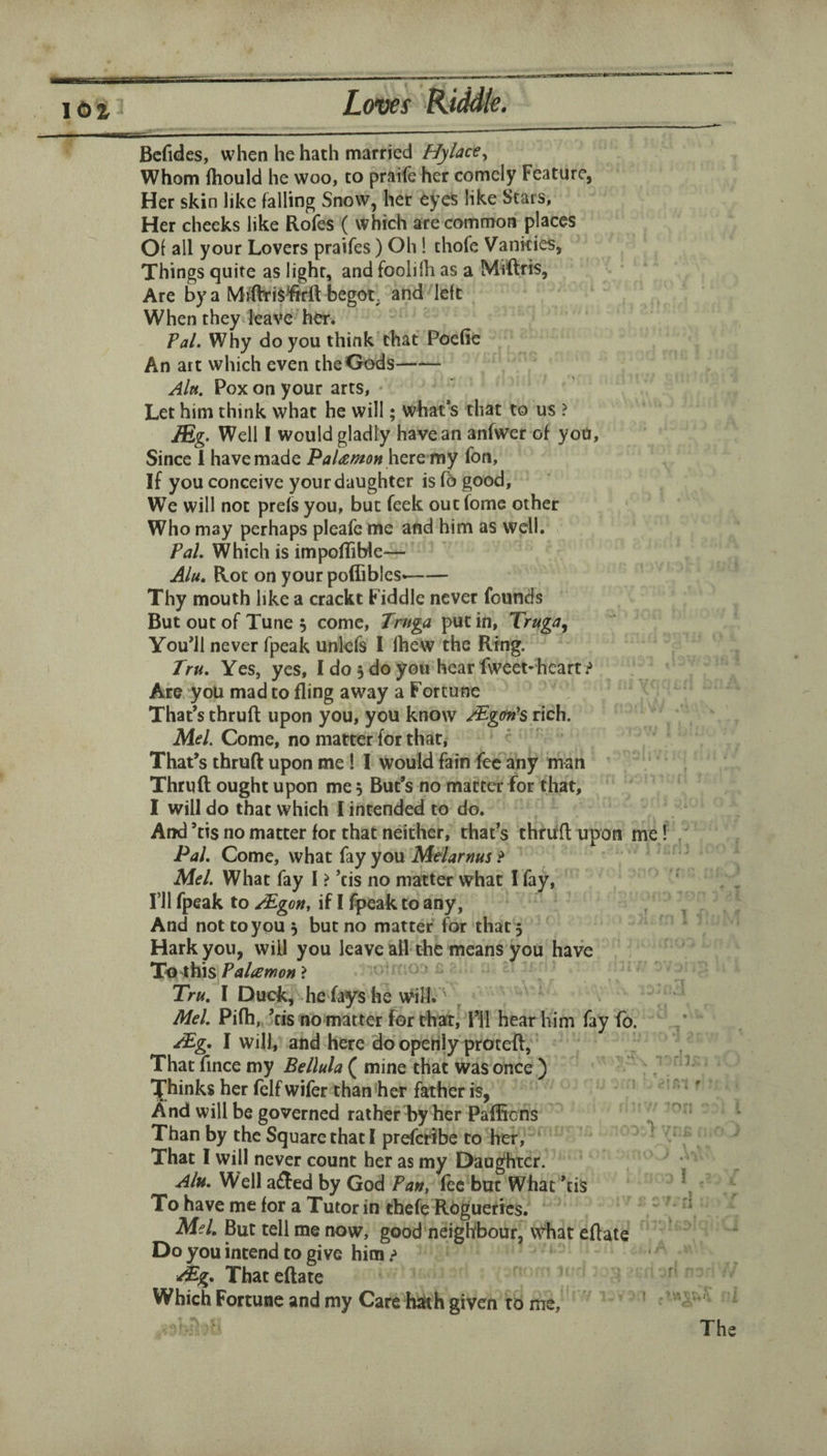 i6i Befides, when he hath married Hylac^^ Whom (hould he woo, to praife her comely Feature, Her skin like falling Snow, her eyes like Stars, Her cheeks like Rofes ( which are common places Of all your Lovers praifes ) Oh! thofe Vanities, Things quite as light, and foolilh as a Miftris, Are by a Mj'ftriS^rft begot, and left When they leave her. Tal. Why do you think that Poefie An art which even the Gods- Alu. Pox on your arts, - Let him think what he will; whars that to us ? Well! would gladly have an anfwer of you. Since 1 have made here my fon. If you conceive your daughter is fo good. We will not prefs you, but feek out feme other Who may perhaps pleafe me and him as well. Pal, Which is impolTiWe— Aiu. Rot on your pofiibles*- Thy mouth like a crackt Fiddle never founds But out of Tune 5 come, Trttga put in, Truga, You^Jl never fpeak unlefs I fhew the Ring. , Tru, Yes, yes, I do 5 do you hear fweet’heart.'* Are you mad to fling away a Fortune That’s thruft upon you, you know Mgoit's rich. Come, no matter for that, That’s thruft upon me! I would fain fee any man Thruft ought upon me 5 But’s no matter for that, I will do that which I intended to do. And’tis no matter for that neither, that’s thrUft upon me! , Pal, Come, what fay you Melarnus ^ ‘ ^ Mel, What fay I > ’cis no matter what I fay, I’ll fpeak to /£goft, if I ipeak to any, , , And not to you 3 but no matter for that 3 Hark you, will you leave all the means you have ' To this Palamon ? ' ' Tru, I Duck, he fays he vyill. Mel, Pifti, ’tis no matter for chart, I’il hear him fay fo. / I will, and here do opetily proteft, * That fince my Bellula ( mine that was once ) . Jhinks her fcif wifer than her father is, ; . r And will be governed rather by her Paffions ^ j Than by the Square that I preferibe to her, ^ ^ ^ That I will never count her as my Daughter. ' ' ' ^ Alu, Well a£led by God Pan, fee but What ’tiS ^ ^ To have me for a Tutor in chefe Rogueries. : c /. ri - ^ Mel. But tell me now, good ndghbour, wbat eftate ' - ■ • ^ v ^ Do you intend to give him .■> A v That eftate jrin : Which Fortune and my Care hath given to me, ' ’ :