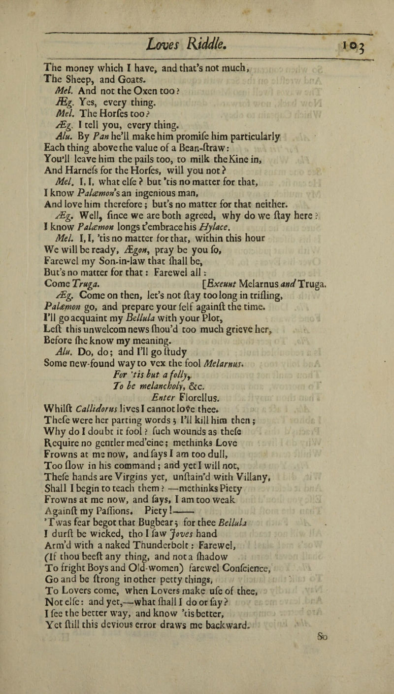 The money which I have, and that’s not much, The Sheep, and Goats. Mel. And not the Oxen too ? JEg. Yes, every thing. Mel, The Horfes too I tell you, every thing. A/u, By Pan he’ll make him promife him particularly Each thing above the value of a Bean-ftraw: You’ll leave him the pails too, to milk theKinein, And Harnefs for the Horfes, will you not ? Mel, I, I, what elfe } but *tis no matter for that, I know Palamons an ingenious man, And love him therefore; but’s no matter for that neither. Well, fince we are both agreed, why do we ftay here ? 1 know Palcemon longs t’embrace his Hylace, Mel, [, I, ’tis no matter for that, within this hour We will be ready, JEgon^ pray be you fo, Farewel my Son-in-law that lhall be, But’s no matter for that; Farewel all: Come Truga, [Exeunf Melarnus ane/ Truga. /£g. Come on then, let’s not ftay too long in trifling, PaUmon go, and prepare your felf againft the time. I’ll go acquaint my Bellnla with your Plot, Left this unwelcom news (hou’d too much grieve her. Before (he know my meaning. Ala, Do, do; and I’ll go ftudy Some new found way to vex the fool Melarnuu For 'tis bat a follyy. To be melancholy, &c. Enter Florellus. Whilft Callidorus lives I cannot lo^e thee* Thefe were her parting words 5 I’ll kill him then; Why do I doubt it fool ? fuch wounds as thefe Require no gentler med’cine; methinks Love Frowns at me now, and fays I am too dull. Too flow in his command; and yet I will not, Thefe hands are Virgins yet, unftain’d with Villany, Shall I begin to teach them? —methinks Piety Frowns at me now, and fays, I am too weak Againft my PalTions, Piety!- ’Twas fear begot that Bugbear s for thee Bellula I durft be wicked, tho I faw Joves hand Arm’d with a naked Thunderbolt: Farewel, ('If thou beeft any thing, and not a (hadow To fright Boys and Old-women) farewel Confcience, Go and be ftrong in other petty things, To Lovers come, when Lovers make ufc of thee. Not elfe: and yet,—what (hall I do or fay? I fee the better way, and know ’cis better. Yet ftill this devious error draws me backward. So