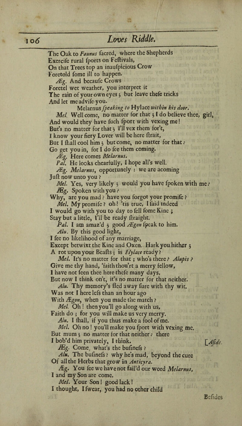 1 \o6 Loves Kiddle, The Oak to Faunus facred, where the Shepherds Exercife rural fports on Feftivals, On that Trees top an inaufpicious Crow Foretold fome ill to happen. /Fg. And becaufe Crows Foretel wet weather, you interpret it The rain of your own eyes 5 but leave thefe tricks And let meadvife you. Melarnus fpeakhg to Hylace within his door] Mel. Well come, no matter for that 51 do believe thee, girl, And would they have fuch fport with vexing me! But’s no matter for that 5 i’ll vex them for’t, I know your fiery Lover will be here flrait. But I (hall cool him, but come, no matter for that.* Go get you in, fot I do fee them coming. Mg. Here comes Melarnus* Pal. He looks chearfully, I hope all’s well. Mg. Melarnus^ opportunely : we are acoming Juft now unto you ? Mel. Yes, very likely 5 would you have fpoken with me.^ lEg* Spoken with you > Why, are you mad > have you forgot your promife ? Mel, My promife? oh! ’tis true, I (aid indeed I would go with you to day to fell fome Kine ; Stay but a little, I’ll be ready ftraight. Pal. I am amaz’d 5 good Mgon fpeak to him. Mu. By this good light, I fee no likelihood of any marriage, Except betwixt the Kine and Oxen. Hark you hither 5 A rot upon your Beads; is Palace ready > Mel. It’s no matter for that; who’s there Alupis > Give me thy hand, ’faith thou’rt a merry fellow, 1 have not feen thee here thefe many days, But now I think on’t, it’s no matter for that neither. Alu. Thy memory’s fled away fure with thy wit. Was not I here lefs than an hour ago With when you made the match ? Mel. Oh ! then you’ll go along with us. Faith do ; for you will make us very merry. Alu. I (hall, if you thus make a fool of me. Mel. Oh no! you’ll make you fport with vexing me. But mum 5 no matter for that neither .* there I bob’d him privately, I think. L^Jtde. JEg. Come, what’s the bufinefs ? AIh. The bufinefs ? why he’s mad, beyond the cure Of all the Herbs that grow in Ant icy ra. Ag, You fee we have not fail’d our word Melarnus, I and my Son are come. Mel. Your Son! good lack! I thought, 1 fwcar, you had no other child Befidcs